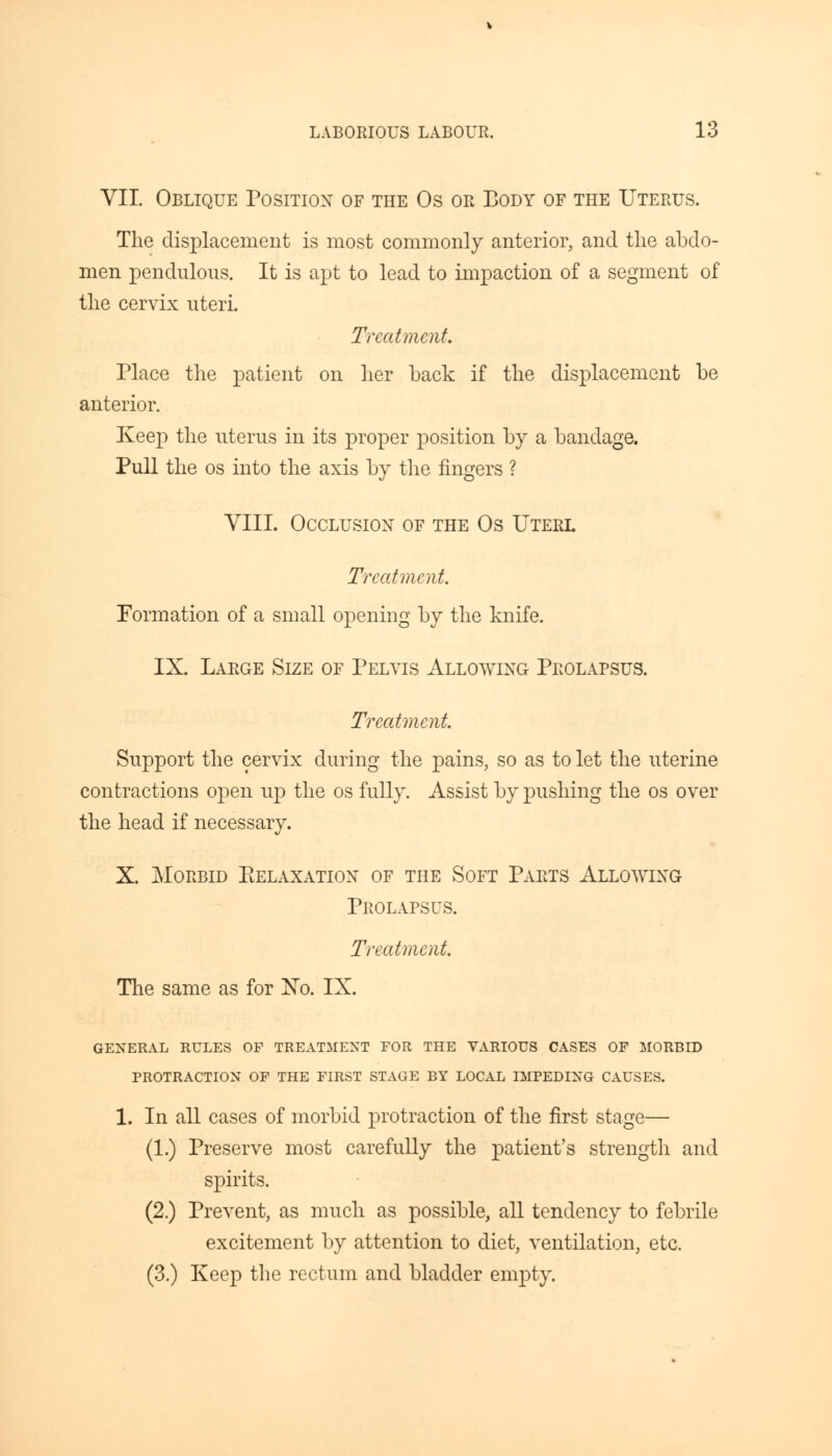 VII. Oblique Position of the Os or Body of the Uterus. The displacement is most commonly anterior, and the abdo- men pendulous. It is apt to lead to impaction of a segment of the cervix uteri. Treatment. Place the patient on her back if the displacement be anterior. Keep the uterus in its proper position by a bandage. Pull the os into the axis by the fingers ? VIII. Occlusion of the Os Uterl Treatment. Formation of a small opening by the knife. IX. Large Size of Pelvis Allowing Prolapsus. Treatment. Support the cervix during the pains, so as to let the uterine contractions open up the os fully. Assist by pushing the os over the head if necessary. X. Morbid Eelaxation of the Soft Parts Allowing Prolapsus. Treatment. The same as for No. IX. GENERAL RULES OF TREATMENT FOR THE VARIOUS CASES OF MORBID PROTRACTION OF THE FIRST STAGE BY LOCAL IMPEDING CAUSES. 1. In all cases of morbid protraction of the first stage— (1.) Preserve most carefully the patient's strength and spirits. (2.) Prevent, as much as possible, all tendency to febrile excitement by attention to diet, ventilation, etc. (3.) Keep the rectum and bladder empty.