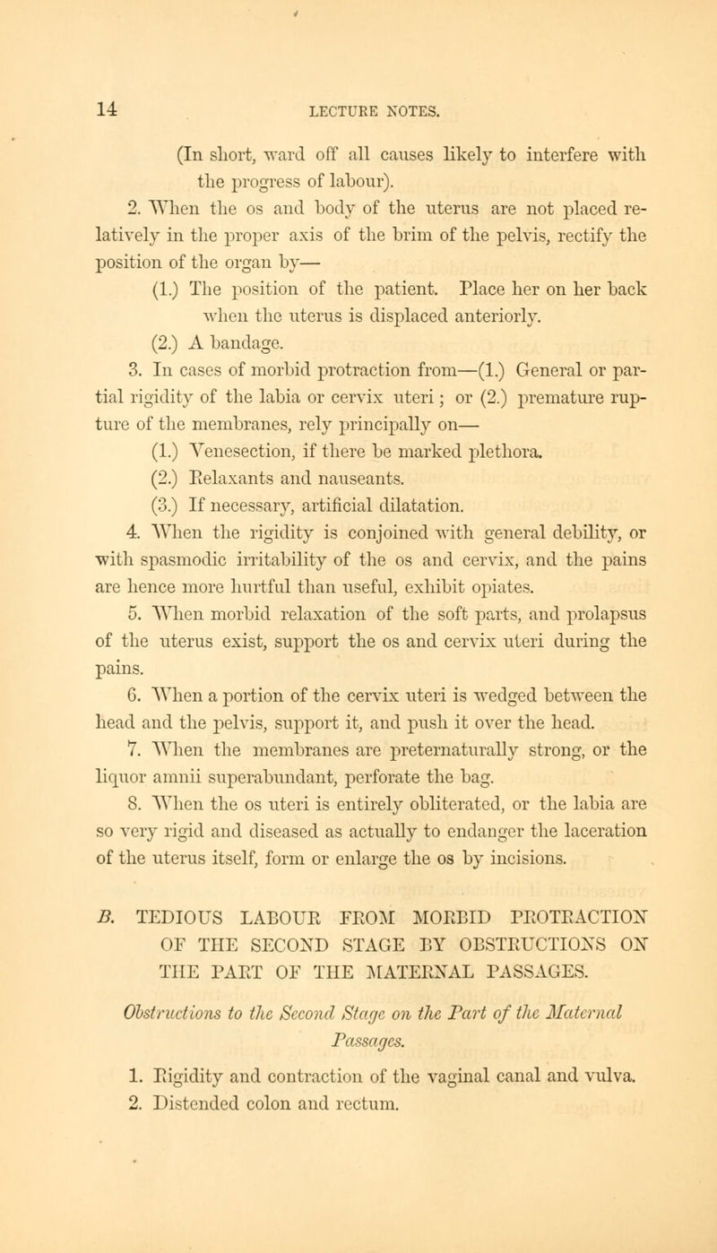 (In short, ward off all causes likely to interfere with the progress of labour). 2. When the os and body of the uterus are not placed re- latively in the proper axis of the brim of the pelvis, rectify the position of the organ by— (1.) The position of the patient. Place her on her back when the uterus is displaced anteriorly. (2.) A bandage. 3. In cases of morbid protraction from—(1.) General or par- tial rigidity of the labia or cervix uteri; or (2.) premature rup- ture of the membranes, rely principally on— (1.) Venesection, if there be marked plethora. (2.) Relaxants and nauseants. (3.) If necessary, artificial dilatation. 4. When the rigidity is conjoined with general debility, or with spasmodic irritability of the os and cervix, and the pains are hence more hurtful than useful, exhibit opiates. 5. When morbid relaxation of the soft parts, and prolapsus of the uterus exist, support the os and cervix uteri during the pains. 6. When a portion of the cervix uteri is wedged between the head and the pelvis, support it, and push it over the head. 7. When the membranes are preternaturally strong, or the liquor amnii superabundant, perforate the bag. 8. When the os uteri is entirely obliterated, or the labia are so very rigid and diseased as actually to endanger the laceration of the uterus itself, form or enlarge the os by incisions. B. TEDIOUS LABOUR FROM MORBID PROTRACTION OF THE SECOND STAGE BY OBSTRUCTIONS ON THE PART OF THE MATERNAL PASSAGES. Obstructions to the Second Stage on the Part of the Maternal Passages. 1. Rigidity and contraction of the vaginal canal and vulva. 2. Distended colon and rectum.