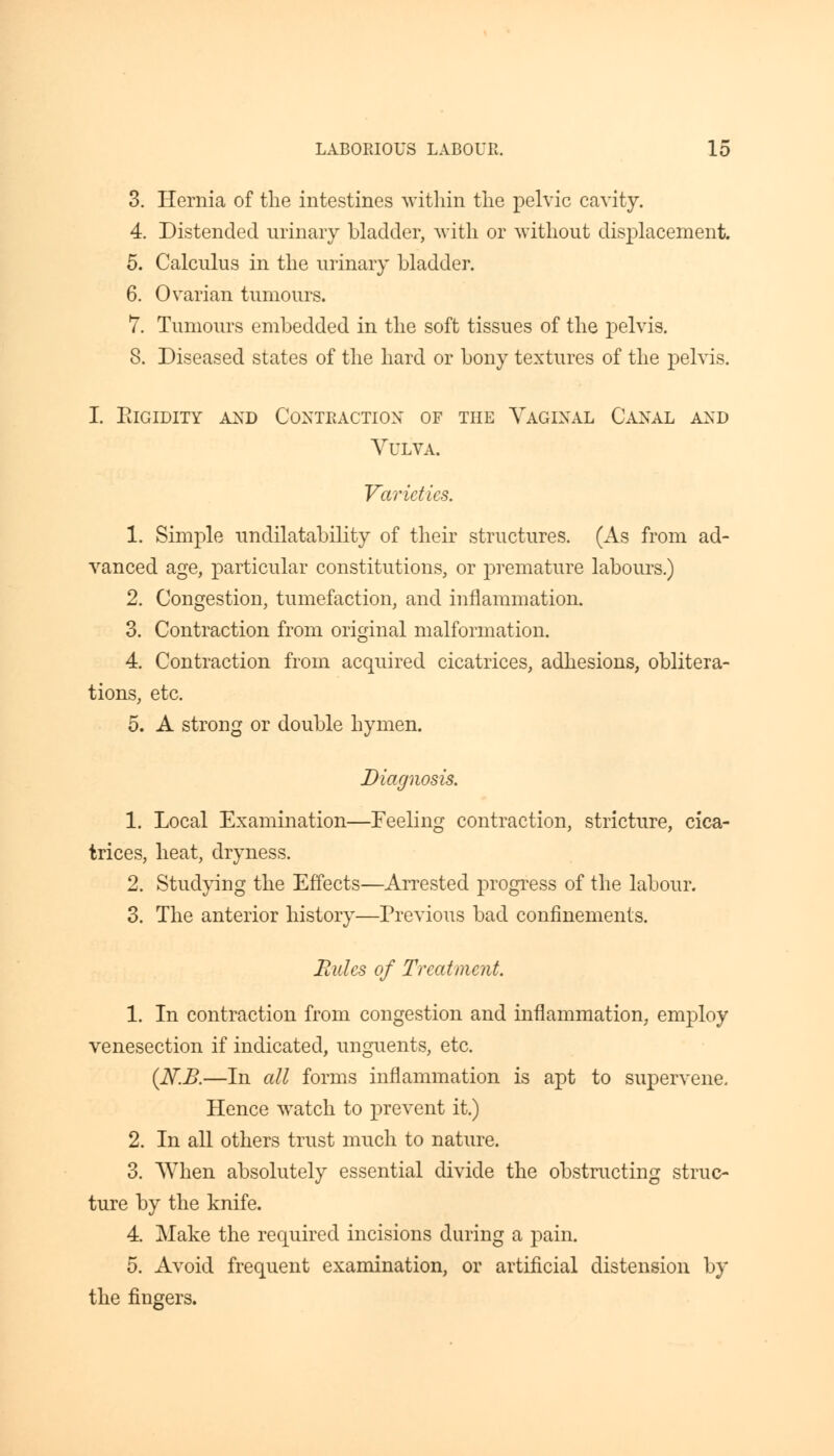 3. Hernia of the intestines within the pelvic cavity. 4. Distended urinary bladder, with or without displacement. 5. Calculus in the urinary bladder. 6. Ovarian tumours. 7. Tumours embedded in the soft tissues of the pelvis. 8. Diseased states of the hard or bony textures of the pelvis. i. elgidity and contraction of the vaginal canal and Vulva. Varieties. 1. Simple unclilatability of their structures. (As from ad- vanced age, particular constitutions, or premature labours.) 2. Congestion, tumefaction, and inflammation. 3. Contraction from original malformation. 4. Contraction from acquired cicatrices, adhesions, oblitera- tions, etc. 5. A strong or double hymen. Diagnosis. 1. Local Examination—Feeling contraction, stricture, cica- trices, heat, dryness. 2. Studying the Effects—Arrested progress of the labour. 3. The anterior history—Previous bad confinements. Bides of Treatment. 1. In contraction from congestion and inflammation, employ venesection if indicated, unguents, etc. (N.B.—In all forms inflammation is apt to supervene. Hence watch to prevent it.) 2. In all others trust much to nature. 3. When absolutely essential divide the obstructing struc- ture by the knife. 4. Make the required incisions during a pain. 5. Avoid frequent examination, or artificial distension by the fingers.