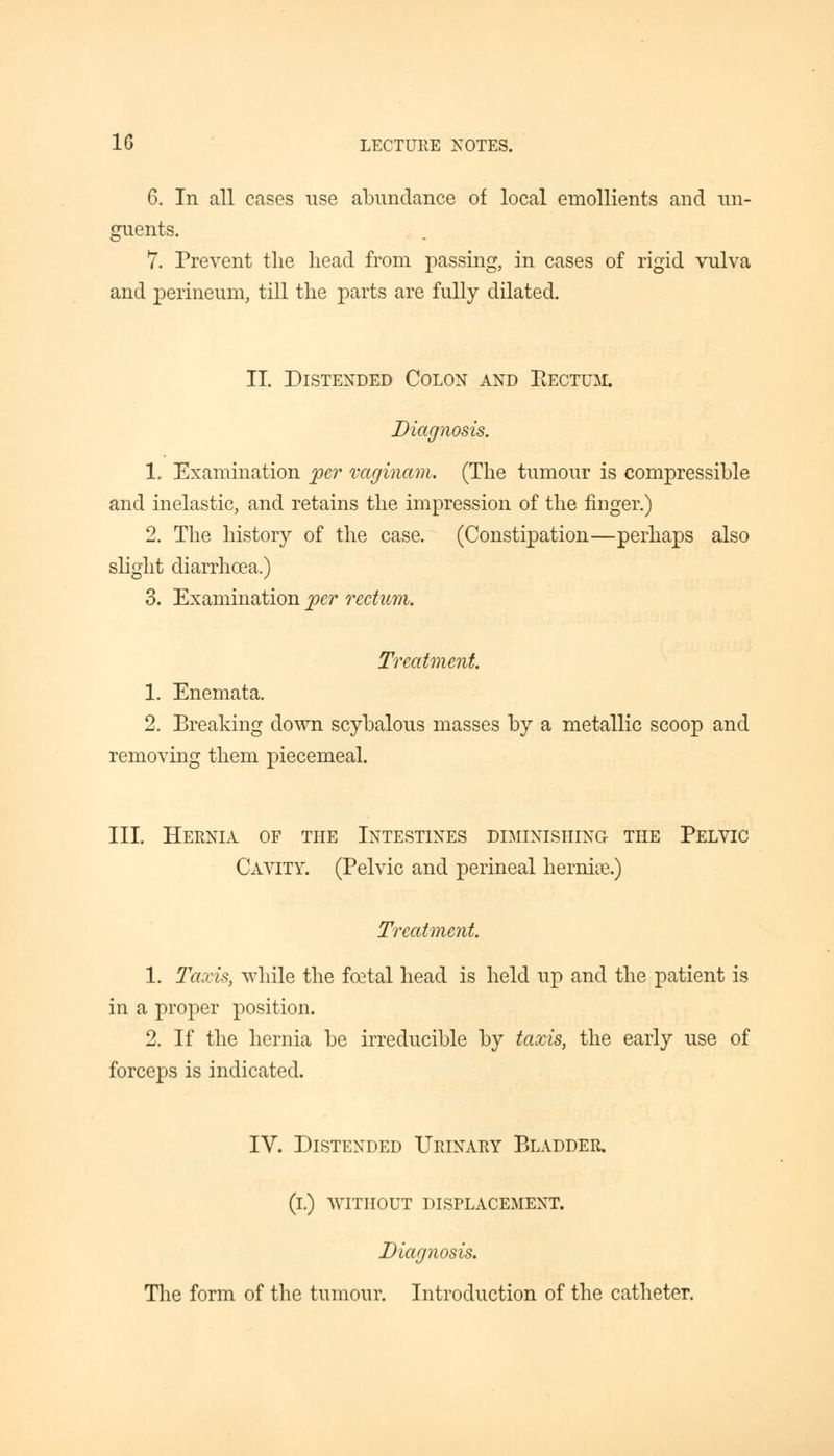 6. In all cases use abundance of local emollients and un- guents. 7. Prevent the head from passing, in cases of rigid vulva and perineum, till the parts are fully dilated. II. Distended Colon and Bectum. Diagnosis. 1. Examination per vaginam. (The tumour is compressible and inelastic, and retains the impression of the finger.) 2. The history of the case. (Constipation—perhaps also slight diarrhoea.) 3. Examination per rectum. Treatment. 1. Enemata. 2. Breaking down scybalous masses by a metallic scoop and removing them piecemeal. III. Hernia of the Intestines diminishing the Pelvic Cavity. (Pelvic and perineal hernia?.) Treatment. 1. Taxis, while the foetal head is held up and the patient is in a proper position. 2. If the hernia be irreducible by taxis, the early use of forceps is indicated. IV. Distended Urinary Bladder. (i.) WITHOUT DISPLACEMENT. Diagnosis. The form of the tumour. Introduction of the catheter.