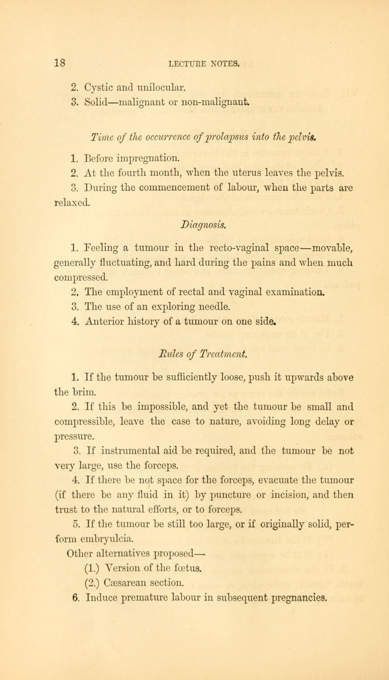 2. Cystic and unilocular. 3. Solid—malignant or non-malignant. Time of the occurrence of prolapsus into the pelvis, 1. Before impregnation. 2. At the fourth month, when the uterus leaves the pelvis. 3. During the commencement of labour, when the parts are relaxed. Diagnosis. 1. Feeling a tumour in the recto-vaginal space—movable, generally fluctuating, and hard during the pains and when much compressed. 2. The employment of rectal and vaginal examination. 3. The use of an exploring needle. 4. Anterior history of a tumour on one side. Bides of Treatment. 1. If the tumour be sufficiently loose, push it upwards above the brim. 2. If this be impossible, and yet the tumour be small and compressible, leave the case to nature, avoiding long delay or pressure. 3. If instrumental aid be required, and the tumour be not very large, use the forceps. 4. If there be not space for the forceps, evacuate the tumour (if there be any fluid in it) by puncture or incision, and then trust to the natural efforts, or to forceps. 5. If the tumour be still too large, or if originally solid, per- form embryulcia. Other alternatives proposed— (1.) Version of the foetus. (2.) Cesarean section. 6. Induce premature labour in subsequent pregnancies.
