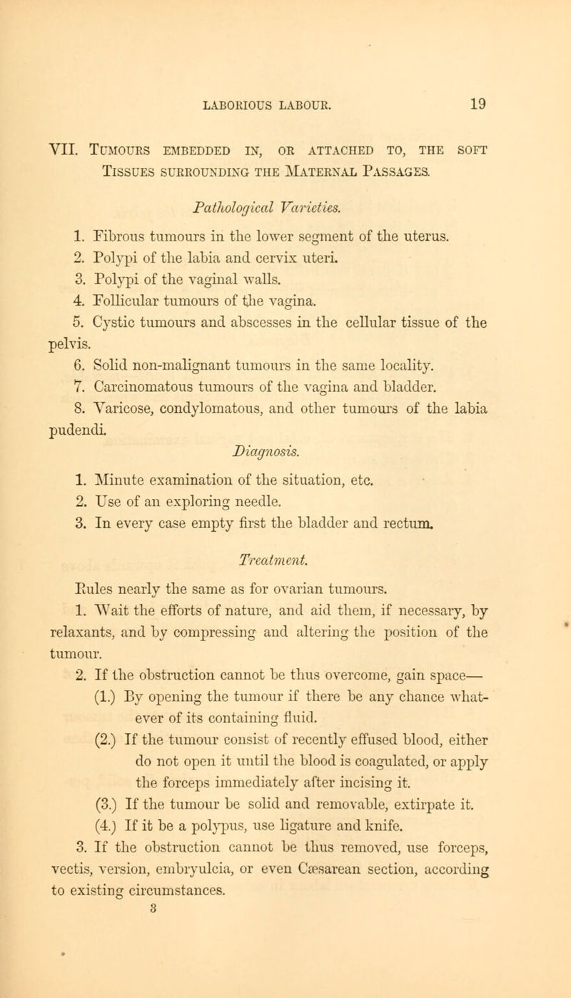 VII. Tumours embedded in, or attached to, the soft Tissues surrounding the Maternal Passages. Pathological Varieties. 1. Fibrous tumours in the lower segment of the uterus. 2. Polypi of the labia and cervix uteri. 3. Polypi of the vaginal walls. 4. Follicular tumours of the vagina. 5. Cystic tumours and abscesses in the cellular tissue of the pelvis. 6. Solid non-malignant tumours in the same locality. 7. Carcinomatous tumours of the vagina and bladder. 8. Varicose, condylomatous, and other tumours of the labia pudendi. Diagnosis. 1. Minute examination of the situation, etc. 2. Use of an exploring needle. 3. In every case empty first the bladder and rectum. Treatment. Pailes nearly the same as for ovarian tumours. 1. Wait the efforts of nature, and aid them, if necessary, by relaxants, and by compressing and altering the position of the tumour. 2. If the obstruction cannot be thus overcome, gain space— (1.) By opening the tumour if there be any chance what- ever of its containing fluid. (2.) If the tumour consist of recently effused blood, either do not open it until the blood is coagulated, or apply the forceps immediately after incising it. (3.) If the tumour be solid and removable, extirpate it. (4.) If it be a polypus, use ligature and knife. 3. If the obstruction cannot be thus removed, use forceps, vectis, version, embryulcia, or even Cesarean section, according to existing circumstances.