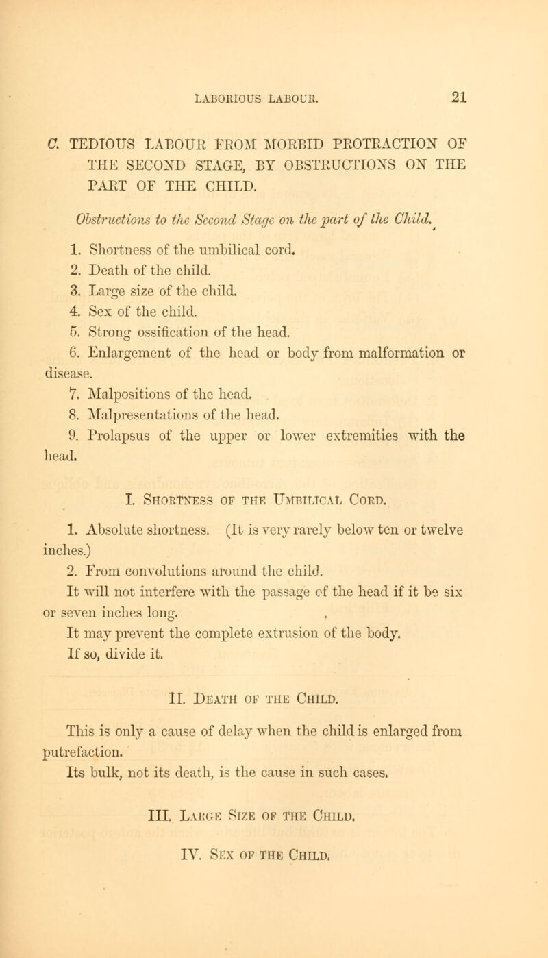 a TEDIOUS LABOUR FROM MORBID PROTRACTION OF THE SECOND STAGE, BY OBSTRUCTIONS ON THE PART OF THE CHILD. Obstructions to the Second Stage on the pctri of the Child. 1. Shortness of the umbilical cord. 2. Death of the child. 3. Large size of the child. 4. Sex of the child. 5. Strong ossification of the head. 6. Enlargement of the head or body from malformation or disease. 7. Malpositions of the head. 8. Malpresentations of the head. 9. Prolapsus of the upper or lower extremities with the head. I. Shortness of the Umbilical Cord. 1. Absolute shortness. (It is very rarely below ten or twelve inches.) 2. From convolutions around the child. It will not interfere with the passage of the head if it be six or seven inches long. It may prevent the complete extrusion of the body. If so, divide it. II. Death of the Child. This is only a cause of delay when the child is enlarged from putrefaction. Its bulk, not its death, is the cause in such cases. III. Large Size of the Child. IV. Sex of the Child.