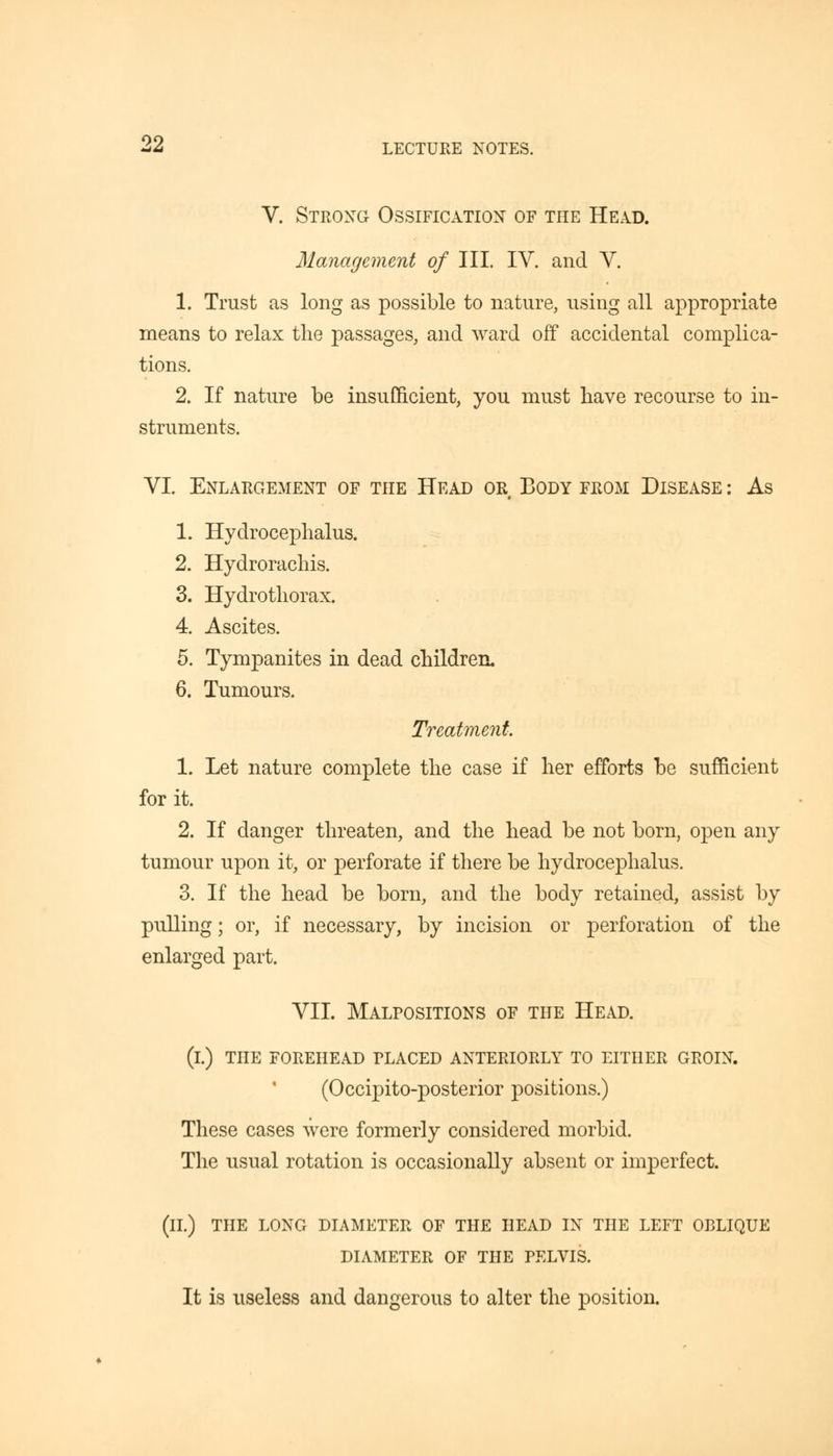 V. Strong Ossification of the Head. Management of III. IV. and V. 1. Trust as long as possible to nature, using all appropriate means to relax the passages, and ward off accidental complica- tions. 2. If nature be insufficient, you must have recourse to in- struments. VI. Enlargement of the Head or Body from Disease : As 1. Hydrocephalus. 2. Hydrorachis. 3. Hydrothorax. 4. Ascites. 5. Tympanites in dead children. 6. Tumours. Treatment 1. Let nature complete the case if her efforts be sufficient for it. 2. If danger threaten, and the head be not born, open any tumour upon it, or perforate if there be hydrocephalus. 3. If the head be born, and the body retained, assist by pulling; or, if necessary, by incision or perforation of the enlarged part. VII. Malpositions of the Head. (i.) the forehead placed anteriorly to either groin. (Occipito-posterior positions.) These cases were formerly considered morbid. The usual rotation is occasionally absent or imperfect. (II.) the long diameter of the head in the left oblique DIAMETER OF THE PELVIS. It is useless and dangerous to alter the position.