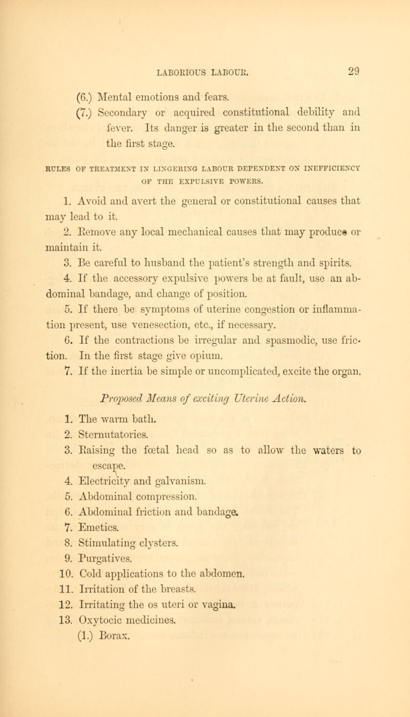 (6.) Mental emotions and fears. (7.) Secondary or acquired constitutional debility and fever. Its danger is greater in the second than in the first stage. RULES OF TREATMENT IX LINGERING LABOUR DEPENDENT ON INEFFICIENCY OF THE EXPULSIVE POWERS. 1. Avoid and avert the general or constitutional causes that may lead to it. 2. Bemove any local mechanical causes that may produce or maintain it. 3. Be careful to husband the patient's strength and spirits. 4. If the accessory expulsive powers be at fault, use an ab- dominal bandage, and change of position. 5. If there be symptoms of uterine congestion or inflamma- tion present, use venesection, etc., if necessary. 6. If the contractions be irregular and spasmodic, use fric- tion. In the first stage give opium. 7. If the inertia be simple or uncomplicated, excite the organ. Proposed Means of exciting Uterine Action. 1. The warm bath. 2. Sternutatories. 3. Eaising the fcetal head so as to allow the waters to escape. 4. Electricity and galvanism. 5. Abdominal compression. 6. Abdominal friction and bandage, 7. Emetics. 8. Stimulating clysters. 9. Purgatives. 10. Cold applications to the abdomen. 11. Irritation of the breasts. 12. Irritating the os uteri or vagina. 13. Oxytocic medicines. (1.) Borax.