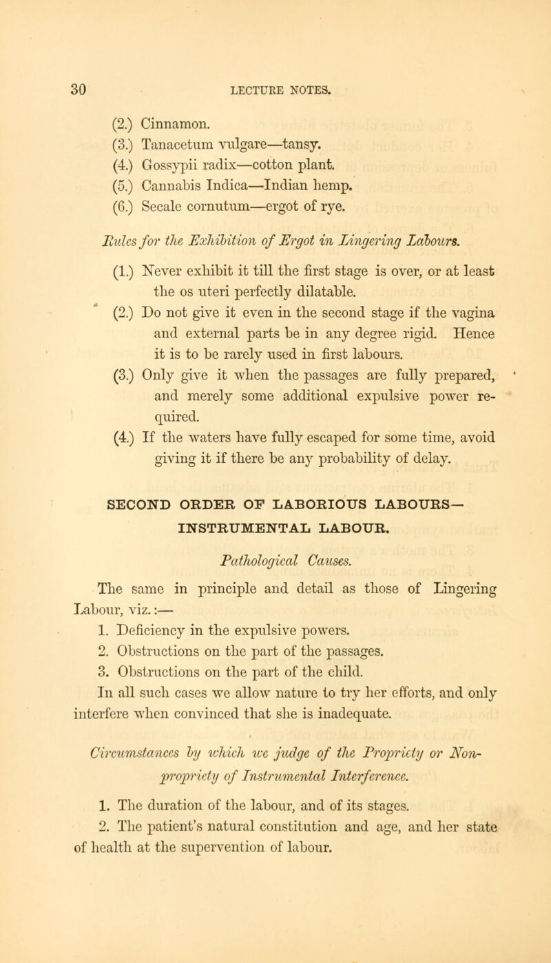 (2.) Cinnamon. (3.) Tanacetum vulgare—tansy. (4.) Gossypii radix—cotton plant. (5.) Cannabis Indica—Indian hemp. (6.) Secale cornutum—ergot of rye. Rules for the Exhibition of Ergot in Lingering Labours. (1.) Never exhibit it till the first stage is over, or at least the os uteri perfectly dilatable. (2.) Do not give it even in the second stage if the vagina and external parts be in any degree rigid. Hence it is to be rarely used in first labours. (3.) Only give it when the passages are fully prepared, and merely some additional expulsive power re- quired. (4.) If the waters have fully escaped for some time, avoid giving it if there be any probability of delay. SECOND ORDER OP LABORIOUS LABOURS- INSTRUMENTAL LABOUR. Pathological Causes. The same in principle and detail as those of Lingering Labour, viz.:— 1. Deficiency in the expulsive powers. 2. Obstructions on the part of the passages. 3. Obstructions on the part of the child. In all such cases we allow nature to try her efforts, and only interfere when convinced that she is inadequate. Circumstances by which we judge of the Propriety or Non- propriety of Instrumental Interference. 1. The duration of the labour, and of its stages. 2. The patient's natural constitution and age, and her state of health at the supervention of labour.