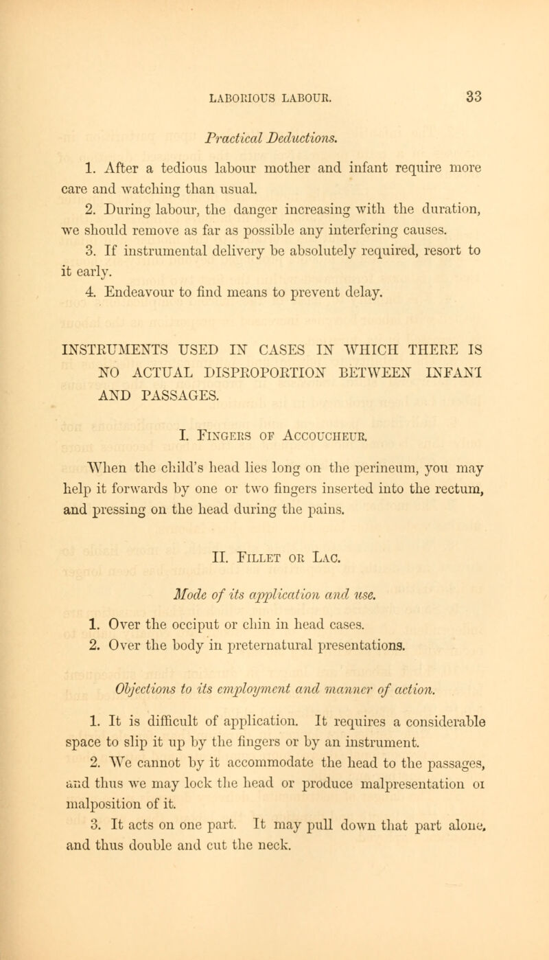Practical Deductions. 1. After a tedious labour mother and infant require more care and watching than usual. 2. During labour, the danger increasing with the duration, we should remove as far as possible any interfering causes. 3. If instrumental delivery be absolutely required, resort to it early. 4. Endeavour to find means to prevent delay. INSTRUMENTS USED IN CASES IN WHICH THERE IS NO ACTUAL DISPROPORTION BETWEEN INFANT AND PASSAGES. I. Fingers of Accoucheur. When the child's head lies long on the perineum, you may help it forwards by one or two fingers inserted into the rectum, and pressing on the head during the pains. II. Fillet or Lac. Mode of its application and use. 1. Over the occiput or chin in head cases. 2. Over the body in preternatural presentations. Objections to its employment and manner of action. 1. It is difficult of application. It requires a considerable space to slip it up by the fingers or by an instrument. 2. We cannot by it accommodate the head to the passages, and thus we may lock the head or produce malpresentation oi malposition of it. 3. It acts on one part. It may pull dowTn that part alone, and thus double and cut the neck.