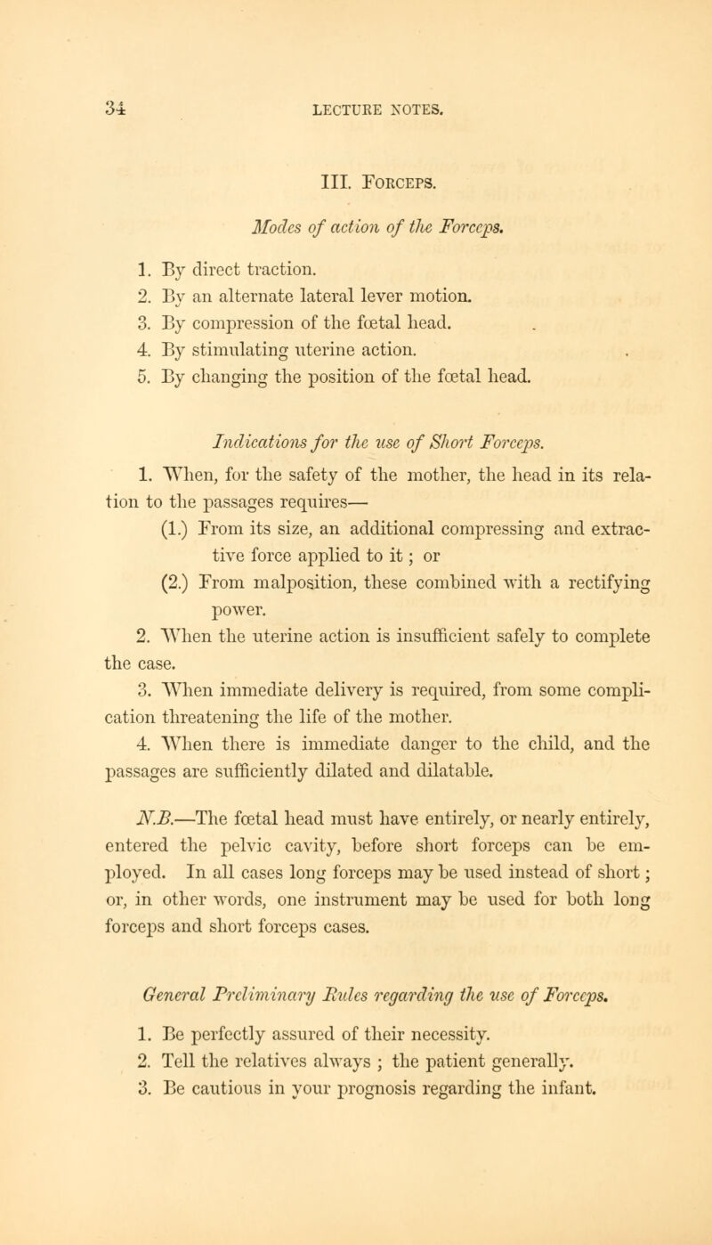III. Forceps. Modes of action of Hie Forceps. 1. By direct traction. 2. By an alternate lateral lever motion. 3. By compression of the foetal head. 4. By stimulating uterine action. 5. By changing the position of the foetal head. Indications for the use of Short Forceps. 1. When, for the safety of the mother, the head in its rela- tion to the passages requires— (1.) From its size, an additional compressing and extrac- tive force applied to it; or (2.) From malposition, these combined with a rectifying power. 2. When the uterine action is insufficient safely to complete the case. 3. When immediate delivery is required, from some compli- cation threatening the life of the mother. 4. When there is immediate danger to the child, and the passages are sufficiently dilated and dilatable. N.B.—The foetal head must have entirely, or nearly entirely, entered the pelvic cavity, before short forceps can be em- ployed. In all cases long forceps may be used instead of short; or, in other words, one instrument may be used for both long forceps and short forceps cases. General Preliminary Bides regarding the use of Forceps. 1. Be perfectly assured of their necessity. 2. Tell the relatives always ; the patient generally. 3. Be cautious in your prognosis regarding the infant.