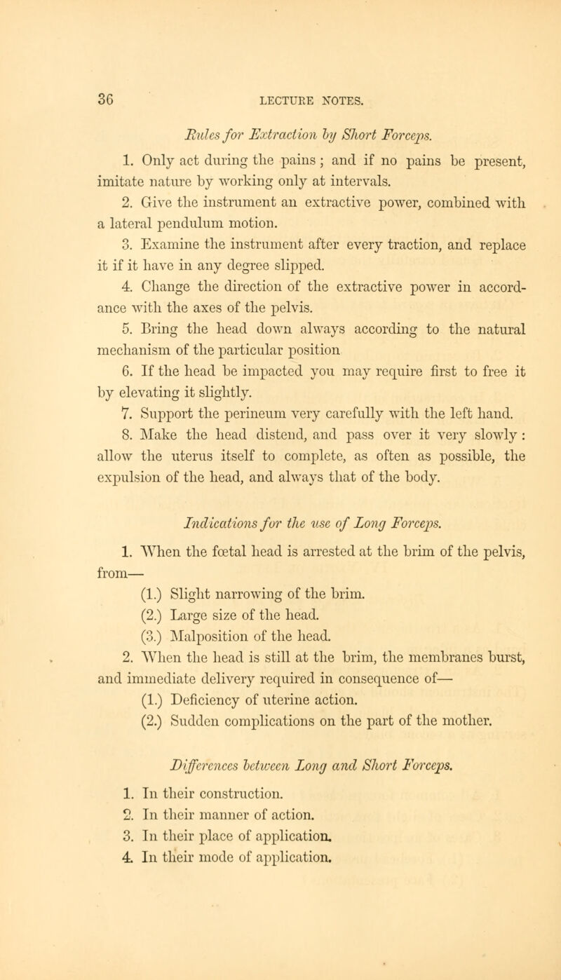 Rules for Extraction by Short Forceps. 1. Only act during the pains; and if no pains be present, imitate nature by working only at intervals. 2. Give the instrument an extractive power, combined with a lateral pendulum motion. 3. Examine the instrument after every traction, and replace it if it have in any degree slipped. 4. Change the direction of the extractive power in accord- ance with the axes of the pelvis. 5. Bring the head down always according to the natural mechanism of the particular position 6. If the head be impacted you may require first to free it by elevating it slightly. 7. Support the perineum very carefully with the left hand. 8. Make the head distend, and pass over it very slowly : allow the uterus itself to complete, as often as possible, the expulsion of the head, and always that of the body. Indications for the use of Long Forceps. 1. When the foetal head is arrested at the brim of the pelvis, from— (1.) Slight narrowing of the brim. (2.) Large size of the head. (3.) Malposition of the head. 2. When the head is still at the brim, the membranes burst, and immediate delivery required in consequence of— (1.) Deficiency of uterine action. (2.) Sudden complications on the part of the mother. Differences between Long anal Short Forceps. 1. In their construction. 2. In their manner of action. 3. In their place of application. 4. In their mode of application.