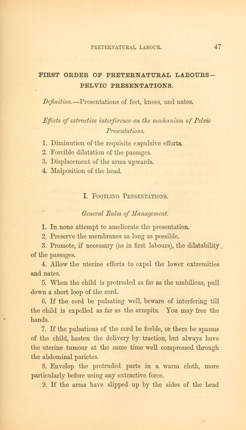 FIRST ORDER OF PRETERNATURAL LABOURS - PELVIC PRESENTATIONS. Definition.—Presentations of feet, knees, and nates. Effects of extractive interference on the mechanism of Pelvic Presentations. 1. Diminution of the requisite expulsive efforts. 2. Forcible dilatation of the passages. 3. Displacement of the arms upwards. 4. Malposition of the head. I. Footling Presentations. General Rules of Management. 1. In none attempt to ameliorate the presentation. 2. Preserve the membranes as long as possible. 3. Promote, if necessary (as in first labours), the dilatability of the passages. 4. Allow the uterine efforts to expel the lower extremities and nates. 5. When the child is protruded as far as the umbilicus, pull down a short loop of the cord. 6. If the cord be pulsating wTell, beware of interfering till the child is expelled as far as the armpits. You may free the hands. 7. If the pulsations of the cord be feeble, or there be spasms of the child, hasten the delivery by traction, but always have the uterine tumour at the same time well compressed through the abdominal parietes. 8. Envelop the protruded parts in a warm cloth, more particularly before using any extractive force. 9. If the arms have slipped up by the sides of the head