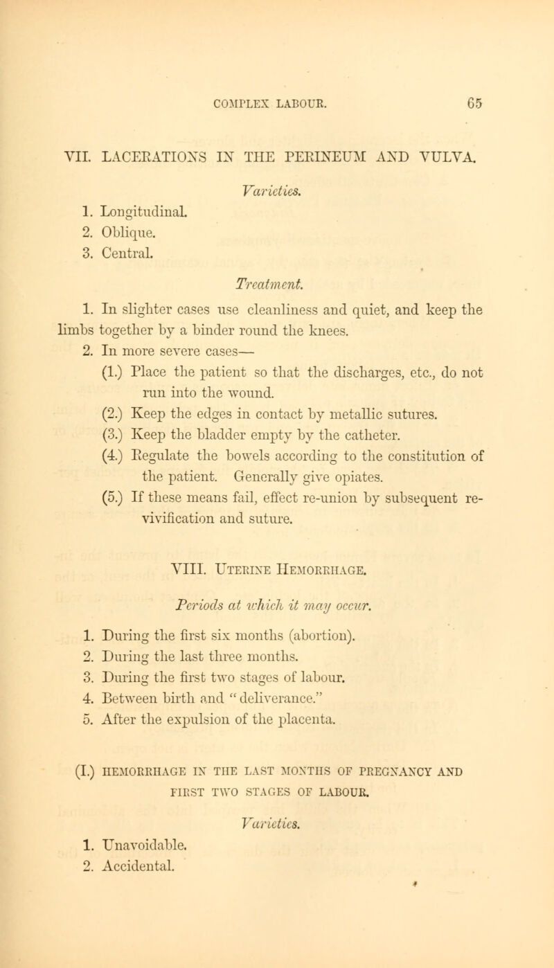 VII. LACERATIONS IX THE PERINEUM AXD VULVA. Varieties. 1. Longitudinal. 2. Oblique. 3. Central. Treatment 1. In slighter cases use cleanliness and quiet, and keep the limbs together by a binder round the knees. 2. In more severe cases— (1.) Place the patient so that the discharges, etc., do not run into the wound. (2.) Keep the edges in contact by metallic sutures. (3.) Keep the bladder empty by the catheter. (4.) Regulate the bowels according to the constitution of the patient. Generally give opiates. (5.) If these means fail, effect re-union by subsequent re- vivification and suture. VIII. Uterine Hemorrhage. Periods at which it may occur. 1. During the first six months (abortion). 2. During the last three months. 3. During the first two stages of labour. 4. Between birth and deliverance. 5. After the expulsion of the placenta. (I.) HEMORRHAGE IX THE LAST MONTHS OF FRECXAXCY AND FIRST TWO STAGES OF LABOUR. Varieties. 1. Unavoidable. 2. Accidental.