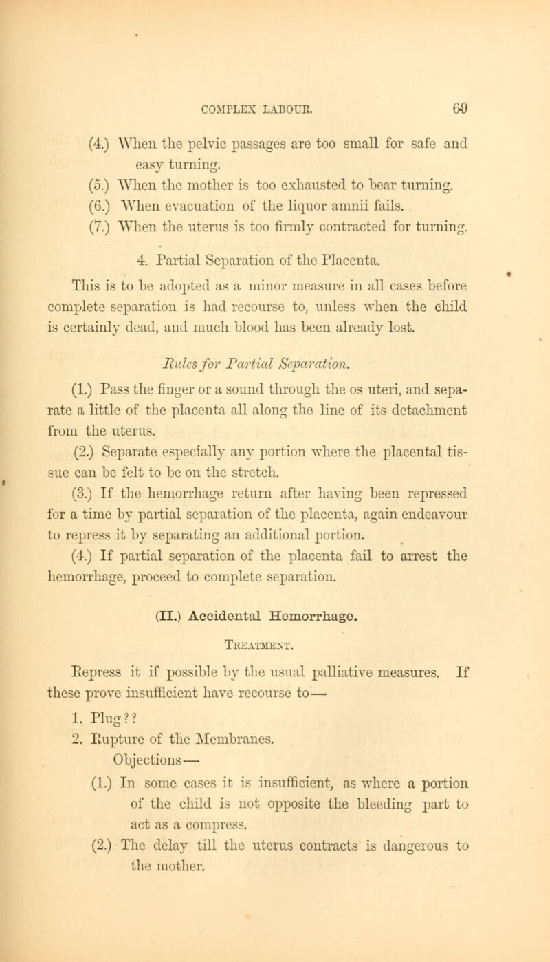 (4.) When the pelvic passages are too small for safe and easy turning. (5.) When the mother is too exhausted to bear turning. (6.) When evacuation of the liquor amnii fails. (7.) When the uterus is too firmly contracted for turning. 4. Partial Separation of the Placenta. This is to be adopted as a minor measure in all cases before complete separation is had recourse to, unless when the child is certainly dead, and much blood has been already lost. Rides for Partial Separation. (1.) Pass the finger or a sound through the os uteri, and sepa- rate a little of the placenta all along the line of its detachment from the uterus. (2.) Separate especially any portion where the placental tis- sue can be felt to be on the stretch. (3.) If the hemorrhage return after having been repressed for a time by partial separation of the placenta, again endeavour to repress it by separating an additional portion. (4.) If partial separation of the placenta fail to arrest the hemorrhage, proceed to complete separation. (II.) Accidental Hemorrhage. Treatment. Repress it if possible by the usual palliative measures. If these prove insufficient have recourse to— 1. Plug?? 2. Rupture of the Membranes. Objections — (1.) In some cases it is insufficient, as where a portion of the child is not opposite the bleeding part to act as a compress. (2.) The delay till the uterus contracts is dangerous to the mother.