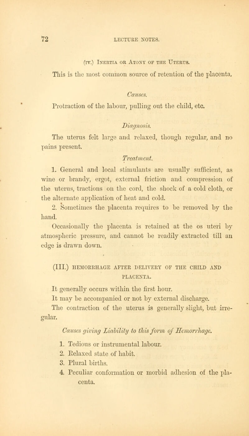 (iv.) Inertia or Atony of the Uterus. This is the most common source of retention of the placenta. Causes. Protraction of the labour, pulling out the child, etc. Diagnosis. The uterus felt large and relaxed, though regular, and no pains present. Treatment. 1. General and local stimulants are usually sufficient, as wine or brandy, ergot, external friction and compression of the uterus, tractions on the cord, the shock of a cold cloth, or the alternate application of heat and cold. 2. Sometimes the placenta requires to be removed by the hand. Occasionally the placenta is retained at the os uteri by atmospheric pressure, and cannot be readily extracted till an ed#e is drawn down. O (III.) HEMORRHAGE AFTER DELIVERY OF THE CHILD AND PLACENTA. It generally occurs within the first hour. It may be accompanied or not by external discharge. The contraction of the uterus is generally slight, but irre- gular. Causes giving Liability to this form of Hemorrhage. 1. Tedious or instrumental labour. 2. Relaxed state of habit. 3. Plural births. 4. Peculiar conformation or morbid adhesion of the pla- centa.