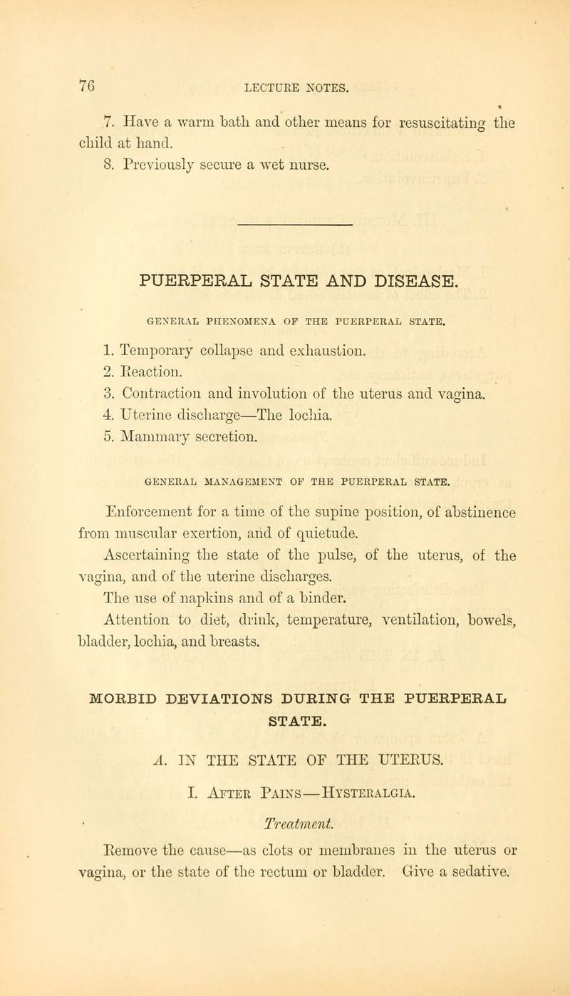 « .7. Have a warm bath and other means for resuscitating the child at hand. 8. Previously secure a wet nurse. PUERPERAL STATE AND DISEASE. GENERAL PHENOMENA OF THE PUERPERAL STATE. 1. Temporary collapse and exhaustion. 2. Reaction. 3. Contraction and involution of the uterus and vagina. 4 Uterine discharge—The lochia. 5. Mammary secretion. GENERAL MANAGEMENT OF THE PUERPERAL STATE. Enforcement for a time of the supine position, of abstinence from muscular exertion, and of quietude. Ascertaining the state of the pulse, of the uterus, of the vagina, and of the uterine discharges. The use of napkins and of a binder. Attention to diet, drink, temperature, ventilation, bowels, bladder, lochia, and breasts. MORBID DEVIATIONS DURING THE PUERPERAL STATE. A. IN THE STATE OF THE UTERUS. I. After Pains—Hysteralgia. Treatment Remove the cause—as clots or membranes in the uterus or vagina, or the state of the rectum or bladder. Give a sedative.
