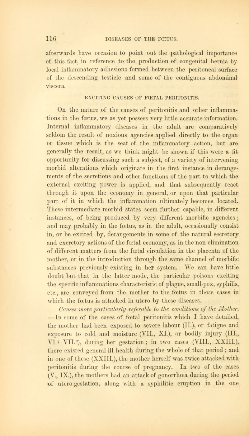 afterwards have occasion to point out the pathological importance of this fact, in reference to the production of congenital hernia by local inflammatory adhesions formed between the peritoneal surface of the descending testicle and some of the contiguous abdominal viscera. EXCITING CAUSES OF FOZTAL PERITONITIS. On the nature of the causes of peritonitis and other inflamma- tions in the foetus, we as yet possess very little accurate information. Internal inflammatory diseases in the adult are comparatively seldom the result of noxious agencies applied directly to the organ or tissue which is the seat of the inflammatory action, but are generally the result, as we think might be shown if this were a fit opportunity for discussing such a subject, of a variety of intervening morbid alterations which originate in the first instance in derange- ments of the secretions and other functions of the part to which the external exciting power is applied, and that subsequently react through it upon the economy in general, or upon that particular part of it in which the inflammation ultimately becomes located. These intermediate morbid states seem further capable, in different instances, of being produced by very different morbific agencies; and may probably in the foetus, as in the adult, occasionally consist in, or be excited by, derangements in some of the natural secretory and excretory actions of the foetal economy, as in the non-elimination of different matters from the foetal circulation in the placenta of the mother, or in the introduction through the same channel of morbific substances previously existing in her system. We can have little doubt but that in the latter mode, the particular poisons exciting the specific inflammations characteristic of plague, small-pox, syphilis, etc., are conveyed from the mother to the foetus in those cases in which the foetus is attacked in utero by these diseases. Causes more particularly referable to the conditions of the Mother. —In some of the cases of foetal peritonitis which I have detailed, the mother had been exposed to severe labour (II.), or fatigue and exposure to cold and moisture (VII., XL), or bodily injury (III., VI.? VIIJ), during her gestation; in two cases (VIII., XXIIL), there existed general ill health during the whole of that period ; and in one of these (XXIIL), the mother herself was twice attacked with peritonitis during the course of pregnancy. In two of the cases (V., IX.), the mothers had an attack of gonorrhoea during the period of utero-gestation, along with a syphilitic eruption in the one