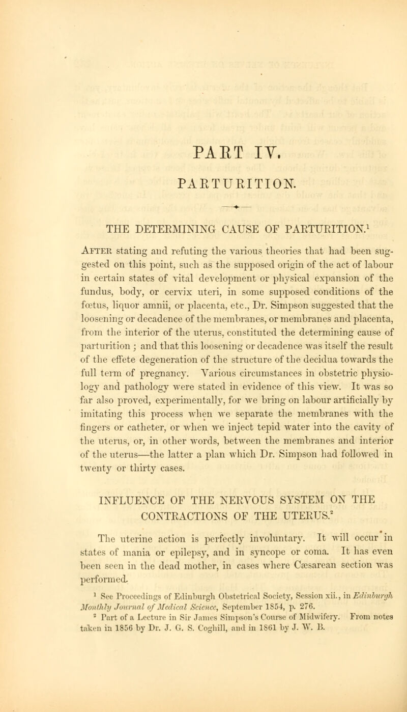 PARTURITION* THE DETERMINING CAUSE OF PARTURITION.1 After stating and refuting the various theories that had been sug- gested on this point, such as the supposed origin of the act of labour in certain states of vital development or physical expansion of the fundus, body, or cervix uteri, in some supposed conditions of the foetus, liquor amnii, or placenta, etc., Dr. Simpson suggested that the loosening or decadence of the membranes, or membranes and placenta, from the interior of the uterus, constituted the determining cause of parturition ; and that this loosening or decadence was itself the result of the effete degeneration of the structure of the decidua towards the full term of pregnancy. Various circumstances in obstetric physio- logy and pathology were stated in evidence of this view. It was so far also proved, experimentally, for we bring on labour artificially by imitating this process when we separate the membranes with the fingers or catheter, or when we inject tepid water into the cavity of the uterus, or, in other words, between the membranes and interior of the uterus—the latter a plan which Dr. Simpson had followed in twenty or thirty cases. INFLUENCE OF THE NERVOUS SYSTEM ON THE CONTRACTIONS OF THE UTERUS.2 The uterine action is perfectly involuntary. It will occur in states of mania or epilepsy, and in syncope or coma. It has even been seen in the dead mother, in cases where Cesarean section was performed. 1 See Proceedings of Edinburgh Obstetrical Society, Session xii., in Edinburgh Monthly Journal of Medical Science, September 1854, p. 276. 2 Part of a Lecture in Sir James Simpson's Course of Midwifery. From notes taken in 1856 by Dr. J. G. S. Coghill, and in 1861 by J. W. R