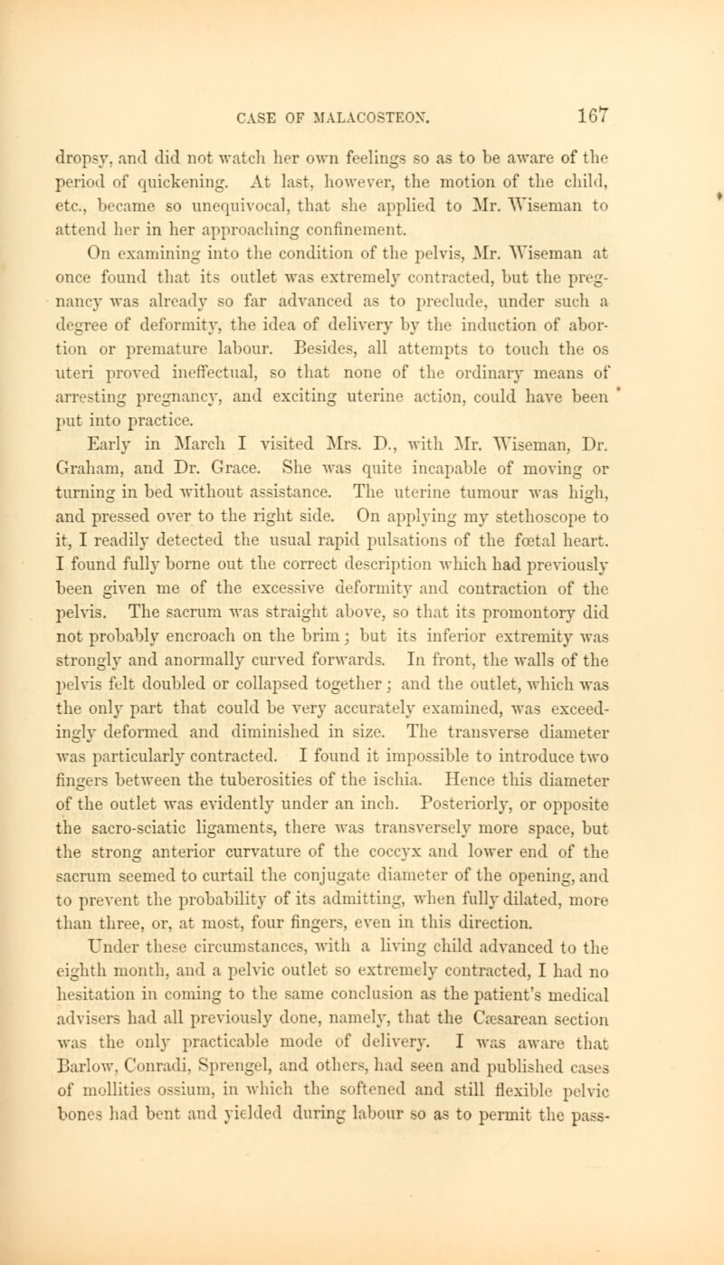 dropsy, and did not watch her own feelings so as to be aware of the period of quickening. At last, however, the motion of the child, etc., became so unequivocal, that she applied to Mr. Wiseman to attend her in her approaching confinement. On examining into the condition of the pelvis, Mr. Wiseman at once found that its outlet was extremely contracted, but the preg- nancy was already so far advanced as to preclude, under such a degree of deformity, the idea of delivery by the induction of abor- tion or premature labour. Besides, all attempts to touch the os uteri proved ineffectual, so that none of the ordinary means of arresting pregnancy, and exciting uterine action, could have been put into practice. Early in March I visited Mrs. D., with Air. Wiseman, Dr. Graham, and Dr. Grace. She was quite incapable of moving or turning in bed without assistance. The uterine tumour was high, and pressed over to the right side. On applying my stethoscope to it, I readily detected the usual rapid pulsations of the fcetal heart. I found fully borne out the correct description which had previously been given me of the excessive deformity and contraction of the pelvis. The sacrum was straight above, so that its promontory did not probably encroach on the brim; but its inferior extremity was strongly and anormally curved forwards. In front, the walls of the pelvis felt doubled or collapsed together; and the outlet, which was the only part that could be very accurately examined, was exceed- ingly deformed and diminished in size. The transverse diameter was particularly contracted. I found it impossible to introduce two fingers between the tuberosities of the ischia. Hence this diameter of the outlet was evidently under an inch. Posteriorly, or opposite the sacro-sciatic ligaments, there was transversely more space, but the strong anterior curvature of the coccyx and lower end of the sacrum seemed to curtail the conjugate diameter of the opening, and to prevent the probability of its admitting, when fully dilated, more than three, or, at most, four fingers, even in this direction. Under these circumstances, with a living child advanced to the eighth month, and a pelvic outlet so extremely contracted, I had no hesitation in coming to the same conclusion as the patient's medical advisers had all previously done, namely, that the Cesarean section was the only practicable mode of delivery. I was aware that Barlow. Conradi, Sprengel, and others, had seen and published cases of mollities ossium, in which the softened and still flexible pelvic bones had bent and yielded during labour so as to permit the pass-