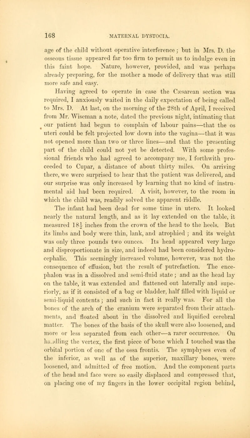 age of the child without operative interference; but in Mrs. D. the osseous tissue appeared far too firm to permit us to indulge even in this faint hope. Nature, however, provided, and was perhaps already preparing, for the mother a mode of delivery that was still more safe and easy. Having agreed to operate in case the Cesarean section was required, I anxiously waited in the daily expectation of being called to Mrs. D. At last, on the morning of the 28th of April, I received from Mr. Wiseman a note, dated the previous night, intimating that our patient had begun to complain of labour pains—that the os uteri could be felt projected low down into the vagina—that it was not opened more than two or three lines—and that the presenting part of the child could not yet be detected. With some profes- sional friends who had agreed to accompan}r me, I forthwith pro- ceeded to Cupar, a distance of about thirty miles. On arriving there, we were surprised to hear that the patient was delivered, and our surprise was only increased by learning that no kind of instru- mental aid had been required. A visit, however, to the room in which the child was, readily solved the apparent riddle. The infant had been dead for some time in utero. It looked nearly the natural length, and as it lay extended on the table, it measured 18J inches from the crown of the head to the heels. But its limbs and body were thin, lank, and atrophied ; and its weight was only three pounds two ounces. Its head appeared very large and disproportionate in size, and indeed had been considered hydro- cephalic. This seemingly increased volume, however, was not the consequence of effusion, but the result of putrefaction. The ence- phalon was in a dissolved and semi-fluid state; and as the head lay on the table, it was extended and flattened out laterally and supe- riorly, as if it consisted of a bag or bladder, half filled with liquid or semi-liquid contents; and such in fact it really was. For all the bones of the arch of the cranium were separated from their attach- ments, and floated about in the dissolved and liquified cerebral matter. The bones of the basis of the skull were also loosened, and more or less separated from each other—a rarer occurrence. On ha.idling the vertex, the first piece of bone which I touched was the orbital portion of one of the ossa frontis. The symphyses even of the inferior, as well as of the superior, maxillary bones, were loosened, and admitted of free motion. And the component parts of the head and face were so easily displaced and compressed that, on placing one of my fingers in the lower occipital region behind,