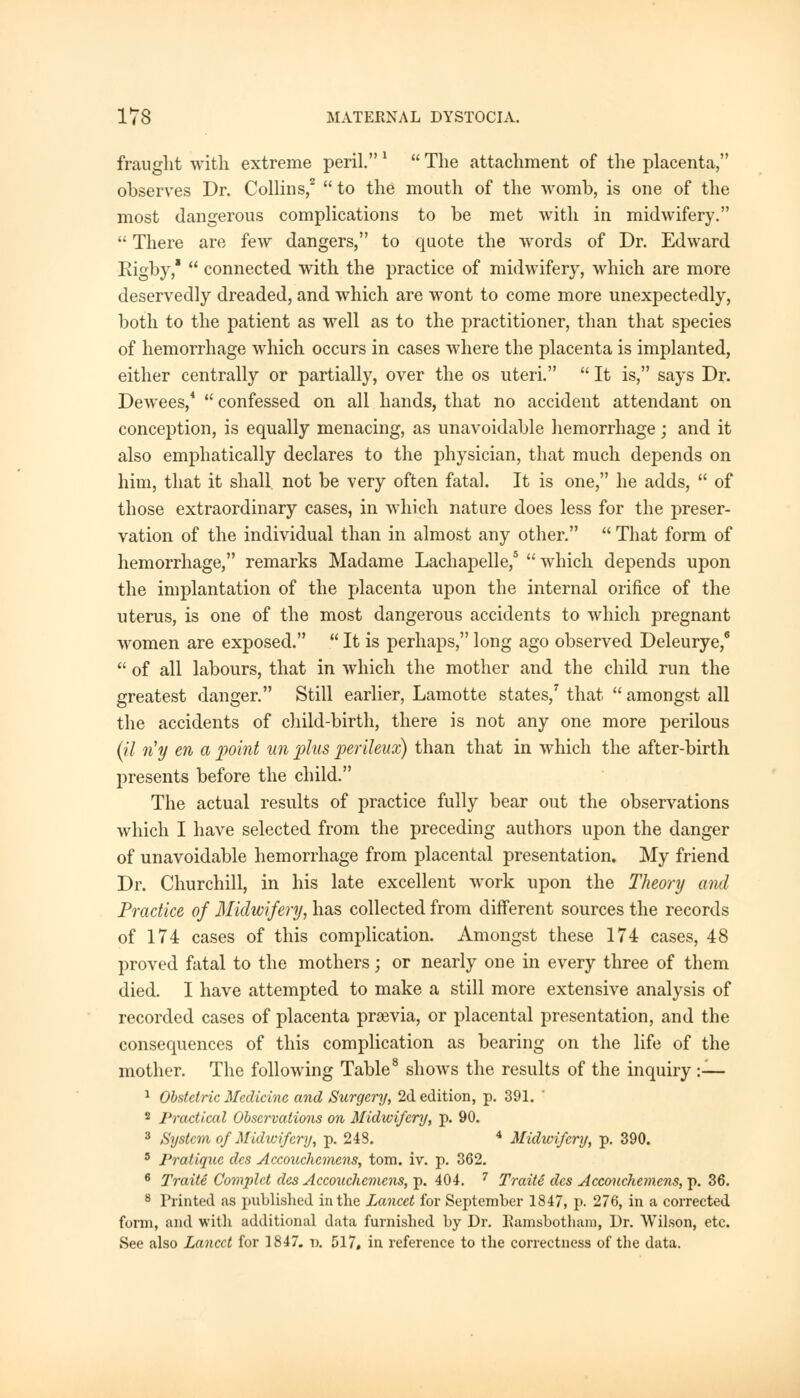 fraught with extreme peril. !  The attachment of the placenta, observes Dr. Collins,2  to the mouth of the womb, is one of the most dangerous complications to be met with in midwifery.  There are few dangers, to quote the words of Dr. Edward Rigby,*  connected with the practice of midwifery, which are more deservedly dreaded, and which are wont to come more unexpectedly, both to the patient as well as to the practitioner, than that species of hemorrhage which occurs in cases where the placenta is implanted, either centrally or partially, over the os uteri.  It is, says Dr. Dewees,4  confessed on all hands, that no accident attendant on conception, is equally menacing, as unavoidable hemorrhage; and it also emphatically declares to the physician, that much depends on him, that it shall, not be very often fatal. It is one, he adds,  of those extraordinary cases, in which nature does less for the preser- vation of the individual than in almost any other.  That form of hemorrhage, remarks Madame Lachapelle,5 which depends upon the implantation of the placenta upon the internal orifice of the uterus, is one of the most dangerous accidents to which pregnant women are exposed.  It is perhaps, long ago observed Deleurye,6  of all labours, that in which the mother and the child run the greatest danger. Still earlier, Lamotte states/ that  amongst all the accidents of child-birth, there is not any one more perilous (il riy en a point un plus perileux) than that in which the after-birth presents before the child. The actual results of practice fully bear out the observations which I have selected from the preceding authors upon the danger of unavoidable hemorrhage from placental presentation. My friend Dr. Churchill, in his late excellent work upon the Theory and Practice of Midwifery, has collected from different sources the records of 174 cases of this complication. Amongst these 174 cases, 48 proved fatal to the mothers; or nearly one in every three of them died. I have attempted to make a still more extensive analysis of recorded cases of placenta prsevia, or placental presentation, and the consequences of this complication as bearing on the life of the mother. The following Table8 shows the results of the inquiry :— 1 Obstetric Medicine and Surgery, 2d edition, p. 391. 2 Practical Observations on Midwifery, p. 90. 3 System of Midwifery, p. 243. 4 Midwifery, p. 390. 5 Pratique des Accouchemens, torn. iv. p. 362. 6 Traite Complct des Accouchemens, p. 404. 7 Traite des Accouchemens, p. 36. 8 Printed as published in the Lancet for September 1847, p. 276, in a corrected form, and with additional data furnished by Dr. Eamsbotham, Dr. Wilson, etc. See also Lancet for 1847. v. 517, in reference to the correctness of the data.