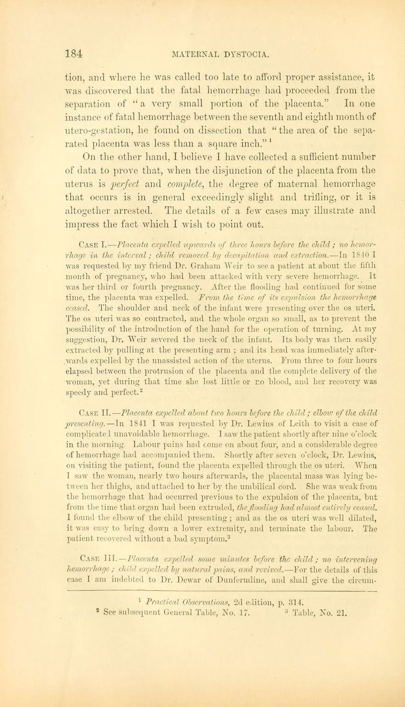 tion, and where he was called too late to afford proper assistance, it was discovered that the fatal hemorrhage had proceeded from the separation of  a very small portion of the placenta. In one instance of fatal hemorrhage between the seventh and eighth month of utero-gestation, he found on dissection that  the area of the sepa- rated placenta was less than a square inch. ' On the other hand, I believe I have collected a sufficient number of data to prove that, when the disjunction of the placenta from the uterus is perfect and complete, the degree of maternal hemorrhage that occurs is in general exceedingly slight and trifling, or it is altogether arrested. The details of a few cases may illustrate and impress the fact which I wish to point out. Case I.—Placenta expelled upwards of three hours before the child; no hemor- rhage in tin- interval; child removed by decapitation and extraction.—In 1840 1 was requested by my friend Dr. Graham Weir to see a patient at about the fifth month of pregnancy, who had been attacked with very severe hemorrhage. It •was her third or fourth pregnancy. After the flooding had continued for some time, the placenta was expelled. From the time of its expulsion the hemorrhage ceased. The shoulder and neck of the infant were presenting over the os uteri. The os uteri was so contracted, and the whole organ so small, as to prevent the possibility of the introduction of the band for the operation of turning. At my suggestion, Dr. Weir severed the neck of the infant. Its body was then easily extracted by pulling at the presenting arm ; and its head was immediately after- wards expelled by the unassisted action of the uterus. From three to four hours elapsed between the protrusion of the placenta and the complete delivery of the woman, yet during that time she lost little or no blood, and her recovery was speedy and perfect.2 Case II.—Placenta expelled about two hours before tltr child; elbov of the child presenting.—In 1841 I was requested by Dr. Lewins of Leith to visit a case of complicate 1 unavoidable hemorrhage. I saw the patient shortly after nine o'clock in the morning. Labour pains had come on about four, and a considerable degree of hemorrhage had accompanied them. Shortly after seven o'clock, Dr. Lewins, on visiting the patient, found the placenta expelled through the os uteri. When I saw the woman, nearly two hours afterwards, the placental mass was lying be- tween her thighs, and attached to her by the umbilical cord. She was weak from the hemorrhage that had occurred previous to the expulsion of the placenta, but from the lime that organ had been extruded, theflooding had el must entin ly ceased. 1 found the elbow of the child presenting ; and as the os uteri was well dilated, it was easy to bring down a lower extremity, and terminate the labour. The patient recovered without a bad symptom.3 Case III.—Placenta expelled some minutes before the child; no intervening Jiemorrhagi ; child expelled by natural pains, and n vived. -For the details of this 1 am indebted to Dr. Dewar of Dunfermline, and shall give the circum- 1 Practical Observations, 2d edition, p. 314. See subsequent General Table, ^'o. 17. :: Table, No. 21.