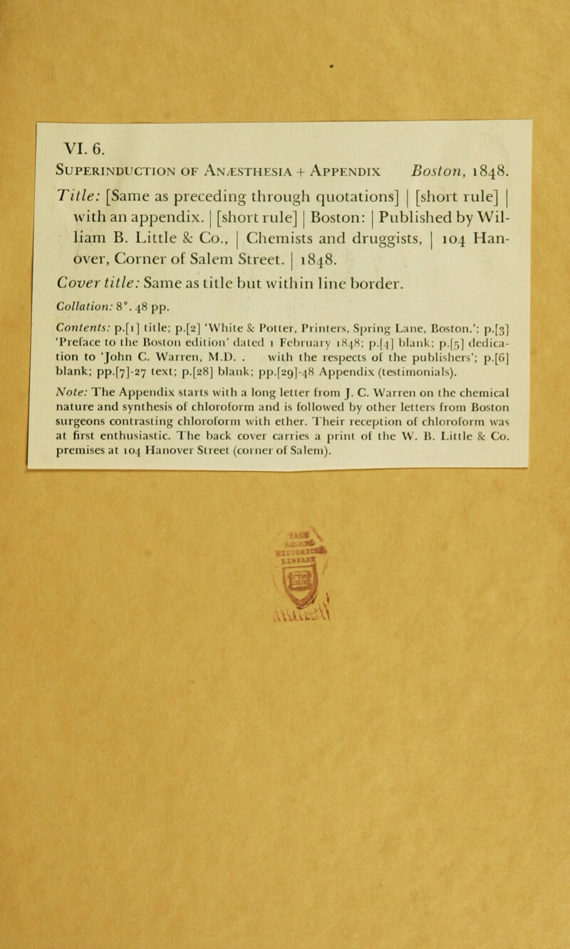 SUPERINDUCTION OF An/ESTHESIA + APPENDIX Boston, 1848. Title: [Same as preceding through quotations] | [short rule] | with an appendix. | [short rule] | Boston: ] Published by Wil- liam B. Little & Co., J Chemists and druggists, I 104 Han- over, Corner of Salem Street. | 1848. Cover title: Same as title but within line border. Collation: 8°. 48 pp. Contents: p.[i] title; p.[2] 'White & Potter, Printers, Spring Lane, Boston.': p.[°] 'Preface to the Boston edition' dated 1 February 1848; p.[.(] blank: p.[r,] dedica- tion to 'John C. Warren, M.D. . with the respects of the publishers'; p.[G] blank; pp.[7]-27 text; p.[a8] blank; pp.[2o]-i8 Appendix (testimonials). Note: The Appendix starts with a long letter from J. C. Warren on the chemical nature and synthesis of chloroform and is followed by other letters from Boston surgeons contrasting chloroform with ether. Their reception of chloroform was at first enthusiastic. The back cover carries a print of the W. B. Little & Co. premises at 104 Hanovei Street (corner of Salem). U'-dU^U