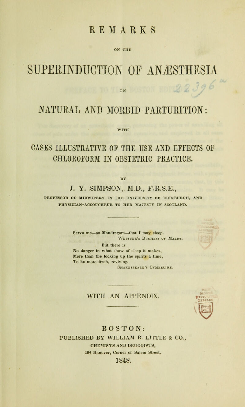 REMARKS SUPERINDUCTION OF ANESTHESIA NATURAL AND MORBID PARTURITION CASES ILLUSTRATIVE OF THE USE AND EFFECTS OF CHLOROFORM IN OBSTETRIC PRACTICE. BY J. Y. SIMPSON, M.D., F.R.S.E., PROFESSOR OP MIDWIFERY IN THE UNIVERSITY OP EDINBURGH, AND PHYSICIAN-ACCOUCHEUR TO HER MAJESTY IN SCOTLAND. Serve me—as Mandragora—that I may sleep. Webster's Duchess of Malby. But there is No danger in what show of sleep it makes, More than the locking up the spirits a time, To be more fresh, reviving. Shakespeare's Cvmbxlinx. WITH AN APPENDIX. tSS HBP*** BOSTON: PUBLISHED BY WILLIAM B. LITTLE & CO., CHEMISTS AND DRUGGISTS, 104 Hanover, Corner of Salem Street. 1848.