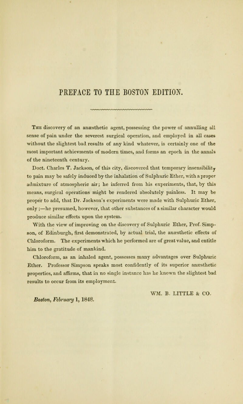 PREFACE TO THE BOSTON EDITION. The discovery of an anaesthetic agent, possessing the power of annulling all sense of pain under the severest surgical operation, and employed in all cases without the slightest bad results of any kind whatever, is certainly one of the most important achievments of modern times, and forms an epoch in the annals of the nineteenth century. Doct. Charles T. Jackson, of this city, discovered that temporary insensibility to pain may be safely induced by the inhalation of Sulphuric Ether, with a proper admixture of atmospheric air; he inferred from his experiments, that, by this means, surgical operations might be rendered absolutely painless. It may be proper to add, that Dr. Jackson's experiments were made with Sulphuric Ether, only ;—ho presumed, however, that other substances of a similar character would produce similar effects upon the system. With the view of improving on the discovery of Sulphuric Ether, Prof. Simp- son, of Edinburgh, first demonstrated, by actual trial, the ana?sthetic effects of Chloroform. The experiments which he performed are of great value, and entitle him to the gratitude of mankind. Chloroform, as an inhaled agent, possesses many advantages over Sulphuric Ether. Professor Simpson speaks most confidently of its superior anaesthetic properties, and affirms, that in no single instance has he known the slightest bad results to occur from its employment. WM. B. LITTLE & CO.