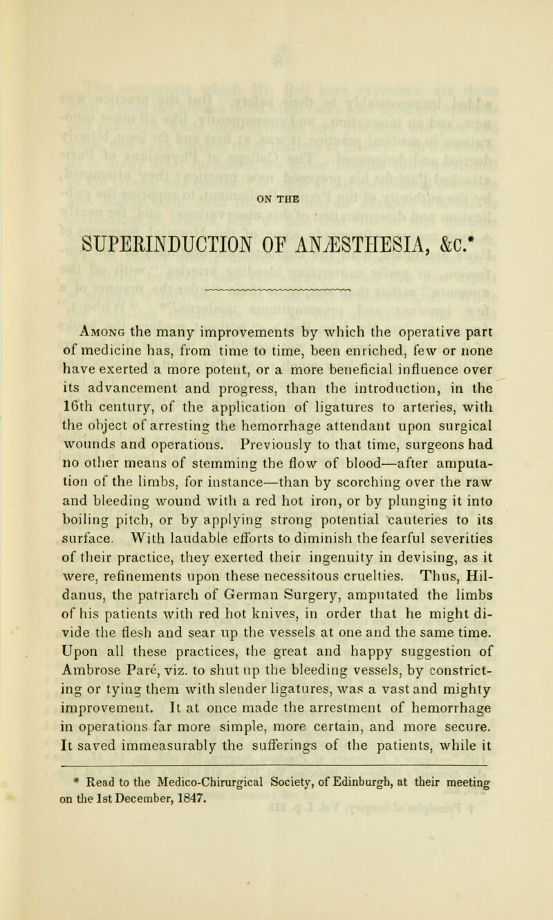 SUPERINDUCTION OF ANESTHESIA, &C* Among the many improvements by which the operative part of medicine has, from time to time, been enriched, few or none have exerted a more potent, or a more beneficial influence over its advancement and progress, than the introduction, in the 16th century, of the application of ligatures to arteries, with the object of arresting the hemorrhage attendant upon surgical wounds and operations. Previously to that time, surgeons had no other means of stemming the flow of blood—after amputa- tion of the limbs, for instance—than by scorching over the raw and bleeding wound with a red hot iron, or by plunging it into boiling pitch, or by applying strong potential cauteries to its surface. With laudable efforts to diminish the fearful severities of their practice, they exerted their ingenuity in devising, as it were, refinements upon these necessitous cruelties. Thus, Hil- danus, the patriarch of German Surgery, amputated the limbs of his patients with red hot knives, in order that he might di- vide the flesh and sear up the vessels at one and the same time. Upon all these practices, the great and happy suggestion of Ambrose Pare, viz. to shut up the bleeding vessels, by constrict- ing or tying them with slender ligatures, was a vast and mighty improvement. It at once made the arrestment of hemorrhage in operations far more simple, more certain, and more secure. It saved immeasurably the sufferings of the patients, while it * Read to the Medico-Chirurgical Society, of Edinburgh, at their meeting on the 1st December, 1847.