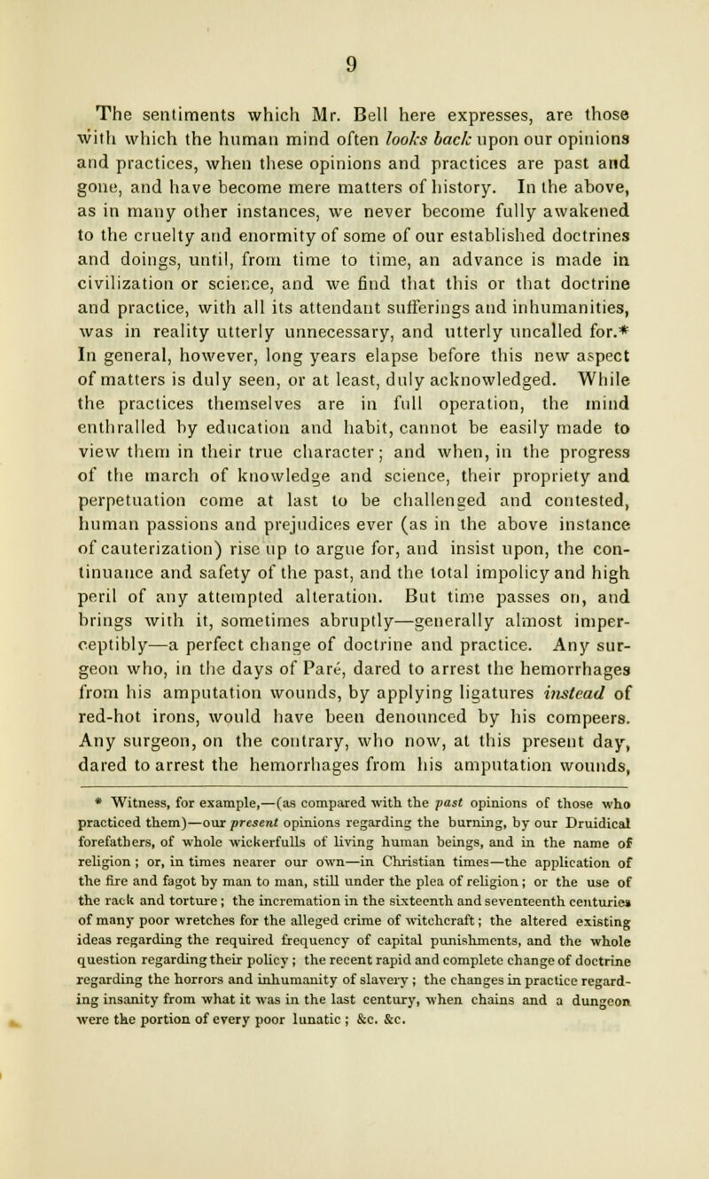 The sentiments which Mr. Bell here expresses, are those with which the human mind often looks back upon our opinions and practices, when these opinions and practices are past and gone, and have become mere matters of history. In the above, as in many other instances, we never become fully awakened to the cruelty and enormity of some of our established doctrines and doings, until, from time to time, an advance is made in civilization or science, and we find that this or that doctrine and practice, with all its attendant sufferings and inhumanities, was in reality utterly unnecessary, and utterly uncalled for.* In general, however, long years elapse before this new aspect of matters is duly seen, or at least, duly acknowledged. While the practices themselves are in full operation, the mind enthralled by education and habit, cannot be easily made to view them in their true character; and when, in the progress of the march of knowledge and science, their propriety and perpetuation come at last to be challenged and contested, human passions and prejudices ever (as in the above instance of cauterization) rise up to argue for, and insist upon, the con- tinuance and safety of the past, and the total impolicy and high peril of any attempted alteration. But time passes on, and brings with it, sometimes abruptly—generally almost imper- ceptibly—a perfect change of doctrine and practice. Any sur- geon who, in the days of Pare, dared to arrest the hemorrhages from his amputation wounds, by applying ligatures instead of red-hot irons, would have been denounced by his compeers. Any surgeon, on the contrary, who now, at this present day, dared to arrest the hemorrhages from his amputation wounds, * Witness, for example,—(as compared with the past opinions of those who practiced them)—our present opinions regarding the burning, by our Druidical forefathers, of whole wickerfulls of living human beings, and in the name of religion ; or, in times nearer our own—in Christian times—the application of the fire and fagot by man to man, still under the plea of religion; or the use of the rack and torture; the incremation in the sixteenth and seventeenth centuries of many poor wretches for the alleged crime of witchcraft; the altered existing ideas regarding the required frequency of capital punishments, and the whole question regarding their policy; the recent rapid and complete change of doctrine regarding the horrors and inhumanity of slavery ; the changes in practice regard- ing insanity from what it was in the last century, when chains and a dungeon were the portion of every poor lunatic ; &c. &c.