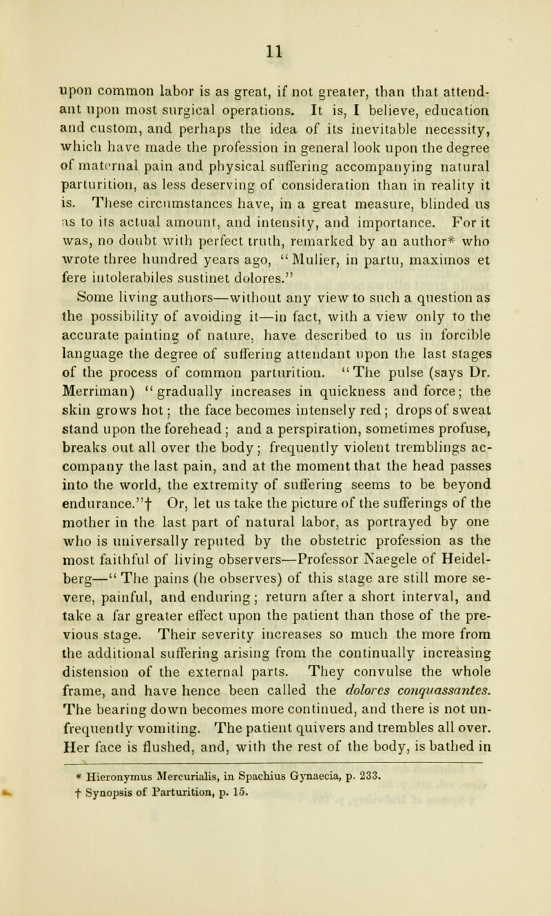 upon common labor is as great, if not greater, than that attend- ant upon most surgical operations. It is, I believe, education and custom, and perhaps the idea of its inevitable necessity, which have made the profession in general look upon the degree of maternal pain and physical suffering accompanying natural parturition, as less deserving of consideration than in reality it is. These circumstances have, in a great measure, blinded us as to its actual amount, and intensity, and importance. For it was, no doubt with perfect truth, remarked by an author* who wrote three hundred years ago,  Mulier, in partu, maximos et fere intolerabiles sustinet dolores. Some living authors—without any view to such a question as the possibility of avoiding it—in fact, with a view only to the accurate painting of nature, have described to us in forcible language the degree of suffering attendant upon the last stages of the process of common parturition. The pulse (says Dr. Merriman) gradually increases in quickness and force; the skin grows hot; the face becomes intensely red; drops of sweat stand upon the forehead; and a perspiration, sometimes profuse, breaks out all over the body; frequently violent tremblings ac- company the last pain, and at the moment that the head passes into the world, the extremity of suffering seems to be beyond endurance.f Or, let us take the picture of the sufferings of the mother in the last part of natural labor, as portrayed by one who is universally reputed by the obstetric profession as the most faithful of living observers-—Professor Naegele of Heidel- berg— The pains (he observes) of this stage are still more se- vere, painful, and enduring; return after a short interval, and take a far greater effect upon the patient than those of the pre- vious stage. Their severity increases so much the more from the additional suffering arising from the continually increasing distension of the external parts. They convulse the whole frame, and have hence been called the dolores conqvassantes. The bearing down becomes more continued, and there is not un- frequently vomiting. The patient quivers and trembles all over. Her face is flushed, and, with the rest of the body, is bathed in * Hiercmymus Mercurialis, in Spachius Gynaecia, p. 233. t Synopsis of Parturition, p. 15.