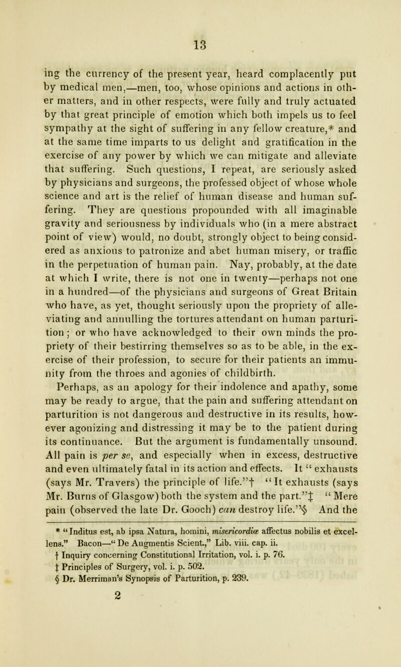 ing the currency of the present year, heard complacently put by medical men,—men, too, whose opinions and actions in oth- er matters, and in other respects, were fully and truly actuated by that great principle of emotion which both impels us to feel sympathy at the sight of suffering in any fellow creature,* and at the same time imparts to us delight and gratification in the exercise of any power by which we can mitigate and alleviate that suffering. Such questions, I repeat, are seriously asked by physicians and surgeons, the professed object of whose whole science and art is the relief of human disease and human suf- fering. They are questions propounded with all imaginable gravity and seriousness by individuals who (in a mere abstract point of view) would, no doubt, strongly object to being consid- ered as anxious to patronize and abet human misery, or traffic in the perpetuation of human pain. Nay, probably, at the date at which I write, there is not one in twenty—perhaps not one in a hundred—of the physicians and surgeons of Great Britain who have, as yet, thought seriously upon the propriety of alle- viating and annulling the tortures attendant on human parturi- tion ; or who have acknowledged to their own minds the pro- priety of their bestirring themselves so as to be able, in the ex- ercise of their profession, to secure for their patients an immu- nity from the throes and agonies of childbirth. Perhaps, as an apology for their indolence and apathy, some may be ready to argue, that the pain and suffering attendant on parturition is not dangerous and destructive in its results, how- ever agonizing and distressing it may be to the patient during its continuance. But the argument is fundamentally unsound. All pain is per se, and especially when in excess, destructive and even ultimately fatal in its action and effects. It  exhausts (says Mr. Travers) the principle of life.f It exhausts (says Mr. Burns of Glasgow) both the system and the part.J  Mere pain (observed the late Dr. Gooch) can destroy life.§ And the *  Inditus est, ab ipsa Natura, homini, misericordite affectus nobilis et excel- led. Bacon— De Augmentis Scient., Lib. viii. cap. ii. f Inquiry concerning Constitutional Irritation, vol. i. p. 76. | Principles of Surgery, vol. i. p. 502. § Dr. Merriman's Synopsis of Parturition, p. 239.