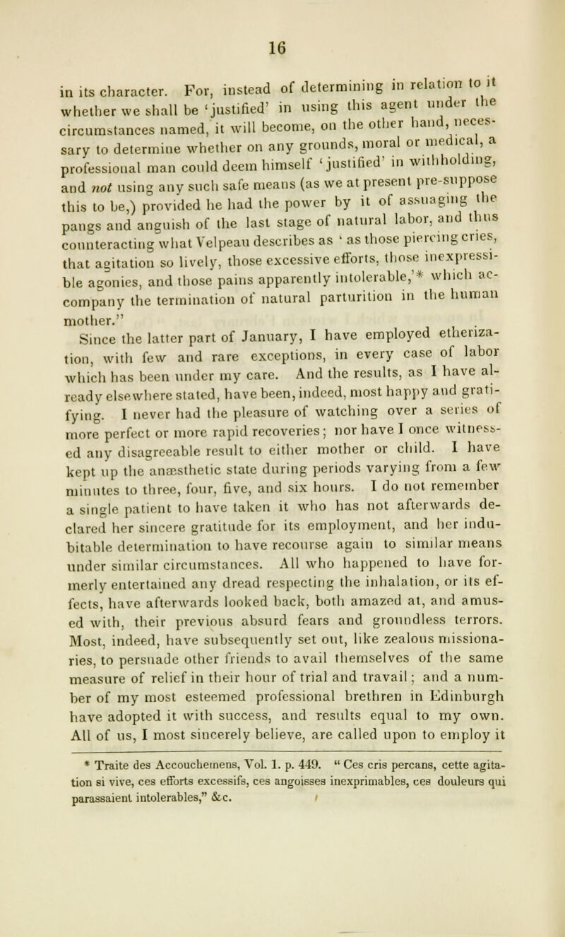 in its character. For, instead of determining in relation to it whether we shall be'justified' in using this agent under the circumstances named, it will become, on the other hand neces- sary to determine whether on any grounds, moral or medical, a professional man could deem himself 'justified' in withholding, and not using any such safe means (as we at present pre-suppose this to be,) provided he had the power by it of assuaging the pangs and anguish of the last stage of natural labor, and thus counteracting what Velpeau describes as ' as those piercing cries, that agitation so lively, those excessive efforts, those inexpressi- ble agonies, and those pains apparently intolerable,'* winch ac- company the termination of natural parturition in the human mother. Since the latter part of January, I have employed etheriza- tion, with few and rare exceptions, in every case of labor which has been under my care. And the results, as I have al- ready elsewhere stated, have been, indeed, most happy and grati- fying. I never had the pleasure of watching over a series of more perfect or more rapid recoveries ; nor have 1 once witness- ed any disagreeable result to either mother or child. I have kept up the anaesthetic state during periods varying from a few minutes to three, four, five, and six hours. I do not remember a single patient to have taken it who has not afterwards de- clared her sincere gratitude for its employment, and her indu- bitable determination to have recourse again to similar means under similar circumstances. All who happened to have for- merly entertained any dread respecting the inhalation, or its ef- fects, have afterwards looked back, both amazed at, and amus- ed with, their previous absurd fears and groundless terrors. Most, indeed, have subsequently set out, like zealous missiona- ries, to persuade other friends to avail themselves of the same measure of relief in their hour of trial and travail; and a num- ber of my most esteemed professional brethren in Edinburgh have adopted it with success, and results equal to my own. All of us, I most sincerely believe, are called upon to employ it * Traite des Accouchemens, Vol. 1. p. 449.  Ces cris percans, cette agita- tion si vive, ces efforts excessifs, ces angoisses inexprimables, ces douleurs qui parassaienl intolerables, &c. /