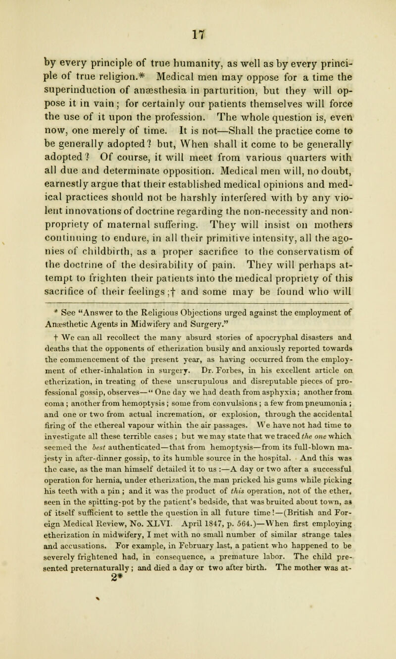 n by every principle of true humanity, as well as by every princi- ple of true religion.* Medical men may oppose for a time the superinduction of anaesthesia in parturition, but they will op- pose it in vain; for certainly our patients themselves will force the use of it upon the profession. The whole question is, even now, one merely of time. It is not—Shall the practice come to be generally adopted? but, When shall it come to be generally adopted? Of course, it will meet from various quarters with all due and determinate opposition. Medical men will, no doubt, earnestly argue that their established medical opinions and med- ical practices should not be harshly interfered with by any vio- lent innovations of doctrine regarding the non-necessity and non- propriety of maternal suffering. They will insist on mothers continuing to endure, in all their primitive intensity, all the ago- nies of childbirth, as a proper sacrifice to the conservatism of the doctrine of the desirability of pain. They will perhaps at- tempt to frighten their patients into the medical propriety of this sacrifice of their feelings ;f and some may be found who will * See Answer to the Religious Objections urged against the employment of Anaesthetic Agents in Midwifery and Surgery. t We can all recollect the many absurd stories of apocryphal disasters and deaths that the opponents of etherization busily and anxiously reported towards the commencement of the present year, as having occurred from the employ- ment of ether-inhalation in surgery. Dr. Forbes, in his excellent article on etherization, in treating of these unscrupulous and disreputable pieces of pro- fessional gossip, observes— One day we had death from asphyxia; another from coma; another from hemoptysis; some from convulsions ; a few from pneumonia ; and one or two from actual incremation, or explosion, through the accidental firing of the ethereal vapour within the air passages. We have not had time to investigate all these terrible cases ; but we may state that we traced the one which seemed the best authenticated—that from hemoptysis—from its full-blown ma- jesty in after-dinner gossip, to its humble source in the hospital. And this was the case, as the man himself detailed it to us :—A day or two after a successful operation for hernia, under etherization, the man pricked his gums while picking his teeth with a pin ; and it was the product of this operation, not of the ether, seen in the spitting-pot by the patient's bedside, that was bruited about town, as of itself sufficient to settle the question in all future time !—(British and For- eign Medical Review, No. XLVI. April 1847, p. 564.)—When first employing etherization in midwifery, I met with no small number of similar strange tales and accusations. For example, in February last, a patient who happened to be severely frightened had, in consequence, a premature labor. The child pre- sented preternaturally ; and died a day or two after birth. The mother was at- 2*