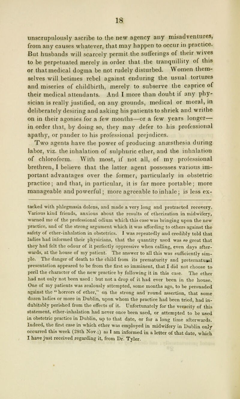 unscrupulously ascribe to the new agency any misadventures, from any causes whatever, that may happen to occur in practice. But husbands will scarcely permit the sufferings of their wives to be perpetuated merely in order that the tranquillity of this or that medical dogma be not rudely disturbed. Women them- selves will betimes rebel against enduring the usual tortures and miseries of childbirth, merely to subserve the caprice of their medical attendants. And I more than doubt if any phy- sician is really justified, on any grounds, medical or moral, in deliberately desiring and asking his patients to shriek and writhe on in their agonies for a few months—or a few years longer— in order that, by doing so, they may defer to his professional apathy, or pander to his professional prejudices. Two agents have the power of producing anaesthesia during labor, viz. the inhalation of sulphuric ether, and the inhalation of chloroform. With most, if not all, of my professional brethren, I believe that the latter agent possesses various im- portant advantages over the former, particularly in obstetric practice; and that, in particular, it is far more portable; more manageable and powerful; more agreeable to inhale; is less ex- tackcd with phlegmasia dolens, and made a very long and protracted recovery. Various kind friends, anxious about the results of etherization in midwifery, warned me of the professional odium which this case was bringing upon the new practice, and of the strong argument which it was affording to others against the safety of ether-inhalation in obstetrics. I was repeatedly and credibly told that ladies had informed their physicians, that the quantity used was so great that they had felt the odour of it perfectly oppressive when calling, even days after- wards, at the house of my patient. The answer to all this was sufficiently sim- ple. The danger of death to the child from its prematurity and preternatusal presentation appeared to be from the first so imminent, that I did not choose to peril the character of the new practice by following it in this case. The ether had not only not been used : but not a drop of it had ever been in the house. One of my patients was zealously attempted, some months ago, to be persuaded against the horrors of ether, on the strong and round assertion, that some dozen ladies or more in Dublin, upon whom the practice had been tried, had in- dubitably perished from the effects of it. Unfortunately for the veracity of this statement, ether-inhalation had never once been used, or attempted to be used in obstetric practice in Dublin, up to that date, or for a long time afterwards. Indeed, the first case in which ether was employed in midwifery in Dublin only occurred this week (28th Nov.;) as I am informed in a letter of that date, which I have just received regarding it, from Dr. Tyler.