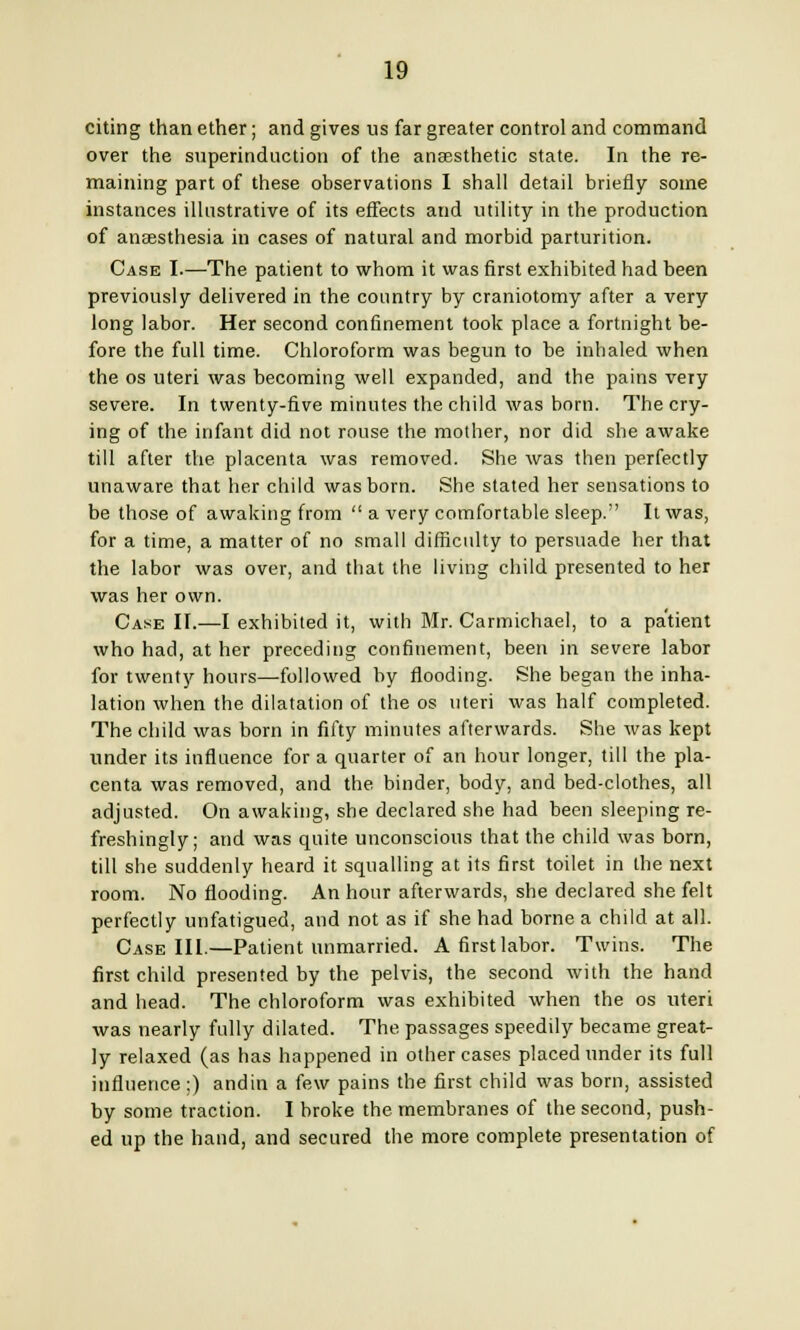 citing than ether; and gives us far greater control and command over the superinduction of the anaesthetic state. In the re- maining part of these observations I shall detail briefly some instances illustrative of its effects and utility in the production of anaesthesia in cases of natural and morbid parturition. Case I.—The patient to whom it was first exhibited had been previously delivered in the country by craniotomy after a very long labor. Her second confinement took place a fortnight be- fore the full time. Chloroform was begun to be inhaled when the os uteri was becoming well expanded, and the pains very severe. In twenty-five minutes the child was born. The cry- ing of the infant did not rouse the mother, nor did she awake till after the placenta was removed. She was then perfectly unaware that her child was born. She stated her sensations to be those of awaking from  a very comfortable sleep. It was, for a time, a matter of no small difficulty to persuade her that the labor was over, and that the living child presented to her was her own. Cake II.—I exhibited it, with Mr. Carmichael, to a patient who had, at her preceding confinement, been in severe labor for twenty hours—followed by flooding. She began the inha- lation when the dilatation of the os uteri was half completed. The child was born in fifty minutes afterwards. She was kept under its influence for a quarter of an hour longer, till the pla- centa was removed, and the binder, body, and bed-clothes, all adjusted. On awaking, she declared she had been sleeping re- freshingly; and was quite unconscious that the child was born, till she suddenly heard it squalling at its first toilet in the next room. No flooding. An hour afterwards, she declared she felt perfectly unfatigued, and not as if she had borne a child at all. Case III.—Patient unmarried. A first labor. Twins. The first child presented by the pelvis, the second with the hand and head. The chloroform was exhibited when the os uteri ■was nearly fully dilated. The passages speedily became great- ly relaxed (as has happened in other cases placed under its full influence ;) andin a few pains the first child was bom, assisted by some traction. I broke the membranes of the second, push- ed up the hand, and secured the more complete presentation of