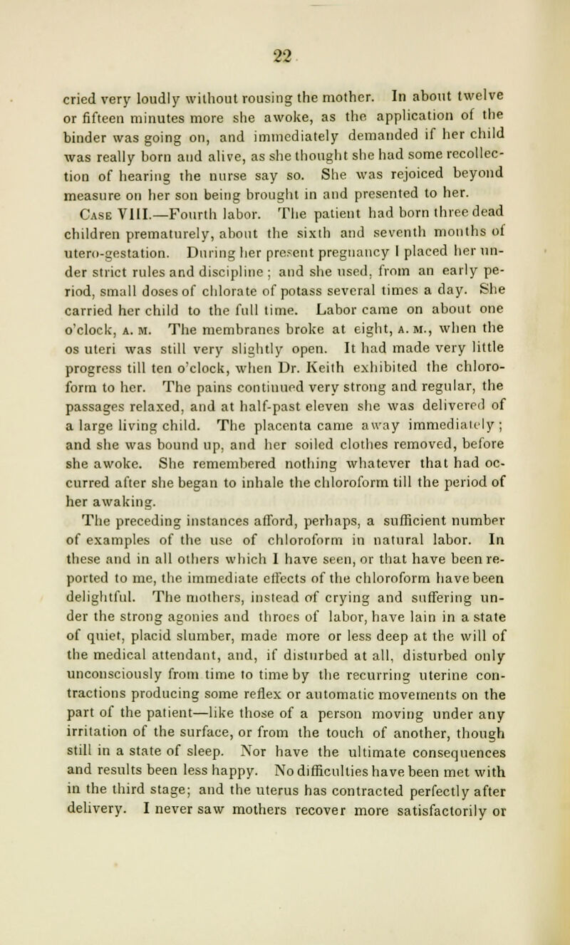 cried very loudly without rousing the mother. In about twelve or fifteen minutes more she awoke, as the. application of the binder was going on, and immediately demanded if her child was really born and alive, as she thought she had some recollec- tion of hearing the nurse say so. She was rejoiced beyond measure on her son being brought in and presented to her. Case VIII.—Fourth labor. The patient had born three dead children prematurely, about the sixth and seventh months of utero-gestation. During her present pregnancy I placed her un- der strict rules and discipline ; and she used, from an early pe- riod, small doses of chlorate of potass several times a day. She carried her child to the full time. Labor came on about one o'clock, a. m. The membranes broke at eight, a. m., when the os uteri was still very slightly open. It had made very little progress till ten o'clock, when Dr. Keith exhibited the chloro- form to her. The pains continued very strong and regular, the passages relaxed, and at half-past eleven she was delivered of a large living child. The placenta came away immediately; and she was bound up, and her soiled clothes removed, before she awoke. She remembered nothing whatever that had oc- curred after she began to inhale the chloroform till the period of her awaking. The preceding instances afford, perhaps, a sufficient number of examples of the use of chloroform in natural labor. In these and in all others which I have seen, or that have been re- ported to me, the immediate effects of the chloroform have been delightful. The mothers, instead of crying and suffering un- der the strong agonies and throes of labor, have lain in a state of quiet, placid slumber, made more or less deep at the will of the medical attendant, and, if disturbed at all, disturbed only unconsciously from time to time by the recurring uterine con- tractions producing some reflex or automatic movements on the part of the patient—like those of a person moving under any irritation of the surface, or from the touch of another, though still in a state of sleep. Nor have the ultimate consequences and results been less happy. No difficulties have been met with in the third stage; and the uterus has contracted perfectly after delivery. I never saw mothers recover more satisfactorily or