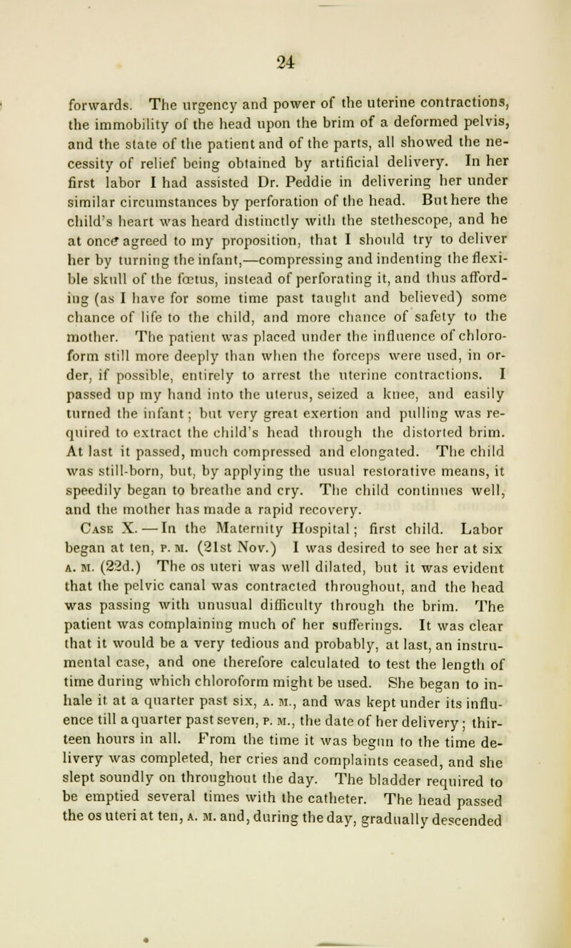 forwards. The urgency and power of the uterine contractions, the immobility of the head upon the brim of a deformed pelvis, and the state of the patient and of the parts, all showed the ne- cessity of relief being obtained by artificial delivery. In her first labor I had assisted Dr. Peddie in delivering her under similar circumstances by perforation of the head. But here the child's heart was heard distinctly with the stethescope, and he at once* agreed to my proposition, that I should try to deliver her by turning the infant,—compressing and indenting the flexi- ble skull of the foetus, instead of perforating it, and thus afford- ing (as I have for some time past taught and believed) some chance of life to the child, and more chance of safety to the mother. The patient was placed under the influence of chloro- form still more deeply than when the forceps were used, in or- der, if possible, entirely to arrest the uterine contractions. I passed up my hand into the uterus, seized a knee, and easily turned the infant; but very great exertion and pulling was re- quired to extract the child's head through the distorted brim. At last it passed, much compressed and elongated. The child was still-born, but, by applying the usual restorative means, it speedily began to breathe and cry. The child continues well, and the mother has made a rapid recovery. Case X.—In the Maternity Hospital; first child. Labor began at ten, p. m. (21st Nov.) I was desired to see her at six a. m. (22d.) The os uteri was well dilated, but it was evident that the pelvic canal was contracted throughout, and the head was passing with unusual difficulty through the brim. The patient was complaining much of her sufferings. It was clear that it would be a very tedious and probably, at last, an instru- mental case, and one therefore calculated to test the length of time during which chloroform might be used. She began to in- hale it. at a quarter past six, a. m., and was kept under its influ- ence till a quarter past seven, p. m., the date of her delivery; thir- teen hours in all. From the time it was begun to the time de- livery was completed, her cries and complaints ceased, and she slept soundly on throughout the day. The bladder required to be emptied several times with the catheter. The head passed the os uteri at ten, a. m. and, during the day, gradually descended