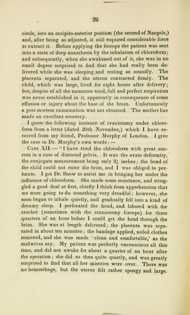 circle, into an occipito-anterior position (the second of Naegele,) and, after being so adjusted, it still required considerable force to extract it. Before applying the forceps the patient was sent into a state of deep anaesthesia by the inhalation of chloroform; and subsequently, when she awakened out of it, she was in no small degree surprised to find that she had really been de- livered while she was sleeping and resting so soundly. The placenta separated, and the uterus contracted firmly. The child, which was large, lived for eight hours after delivery; but, despite of all the measures tried, full and perfect respiration was never established in it. apparently in consequence of some effusion or injury about the base of the brain. Unfortunately a post-mortem examination was not obtained. The mother has made an excellent recovery. I quote the following instance, of craniotomy under chloro- form from a letter (dated 29th November,) which I have re- ceived from my friend, Professor Murphy of London. I give the case in Dr. Murphy's own words: — Case XII.— I have tried the chloroform with great suc- cess in a case of distorted pelvis. It was the ovate deformity, the conjugate measurement being only 2] inches; the head of the child could not enter the brim, and I was obliged to per- forate. I got Dr. Snow to assist me in bringing her under the influence of chloroform. She made some resistance, and strug- gled a good deal at first, chiefly I think from apprehension that we were going to do something very dreadful; however, she soon began to inhale quietly, and gradually fell into a kind of dreamy sleep. I perforated the head, and labored with the crochet (sometimes with the craniotomy forceps) for three quarters of an hour before I could get the head through the brim. She was at length delivered; the placenta was sepa- rated in about ten minutes; the bandage applied, soiled clothes removed, and she was made ' clean and comfortable,' as the midwives say. My patient was perfectly unconscious all this time, and did not awake for about a quarter of an hour after the operation ; she did so then quite quietly, and was greatly surprised to find that all her miseries were over. There was no hemorrhage, but the uterus felt rather spongy and large.