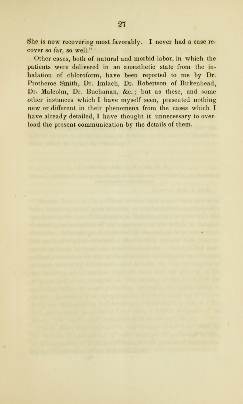 She is now recovering most favorably. I never had a case re- cover so far, so well. Other cases, both of natural and morbid labor, in which the patients were delivered in an anaesthetic state from the in- halation of chloroform, have been reported to me by Dr. Protheroe Smith, Dr. Imlach, Dr. Robertson of Birkenhead, Dr. Malcolm, Dr. Buchanan, &c.; but as these, and some other instances which I have myself seen, presented nothing new or different in their phenomena from the cases which I have already detailed, I have thought it unnecessary to over- load the present communication by the details of them.