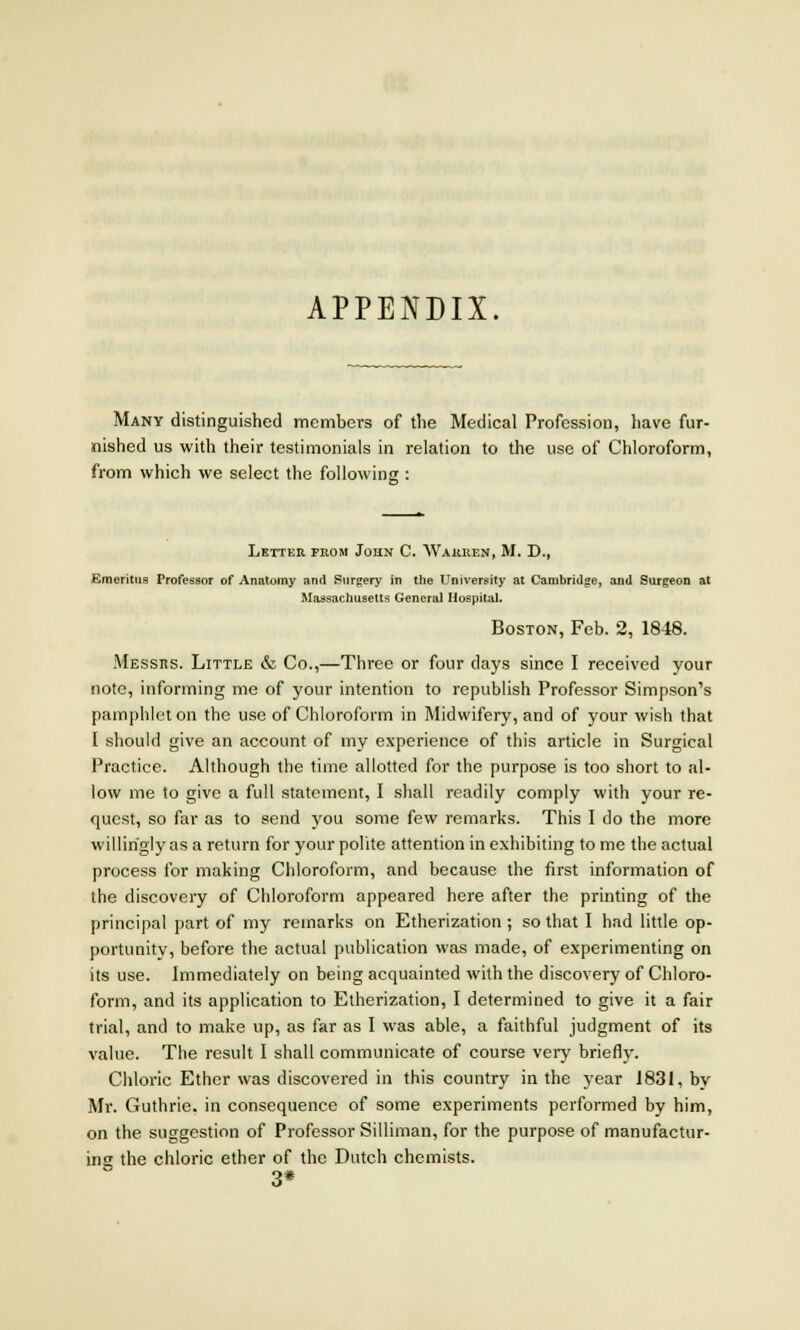 APPENDIX. Many distinguished members of the Medical Profession, have fur- nished us with their testimonials in relation to the use of Chloroform, from which we select the following : Letter from John C. AVaiuien, M. D., Emeritus Professor of Anatomy and Surgery in the University at Cambridge, and Surgeon at Massachusetts General Hospital. Boston, Feb. 2, 1848. Messrs. Little & Co.,—Three or four days since I received your note, informing me of your intention to republish Professor Simpson's pamphlet on the use of Chloroform in Midwifery, and of your wish that I should give an account of my experience of this article in Surgical Practice. Although the time allotted for the purpose is too short to al- low me to give a full statement, I shall readily comply with your re- quest, so far as to send you some few remarks. This I do the more willingly as a return for your polite attention in exhibiting to me the actual process for making Chloroform, and because the first information of the discovery of Chloroform appeared here after the printing of the principal part of my remarks on Etherization ; so that I had little op- portunity, before the actual publication was made, of experimenting on its use. Immediately on being acquainted with the discovery of Chloro- form, and its application to Etherization, I determined to give it a fair trial, and to make up, as far as I was able, a faithful judgment of its value. The result I shall communicate of course very briefly. Chloric Ether was discovered in this country in the year 1831, by Mr. Guthrie, in consequence of some experiments performed by him, on the suggestion of Professor Silliman, for the purpose of manufactur- ing the chloric ether of the Dutch chemists. 3*