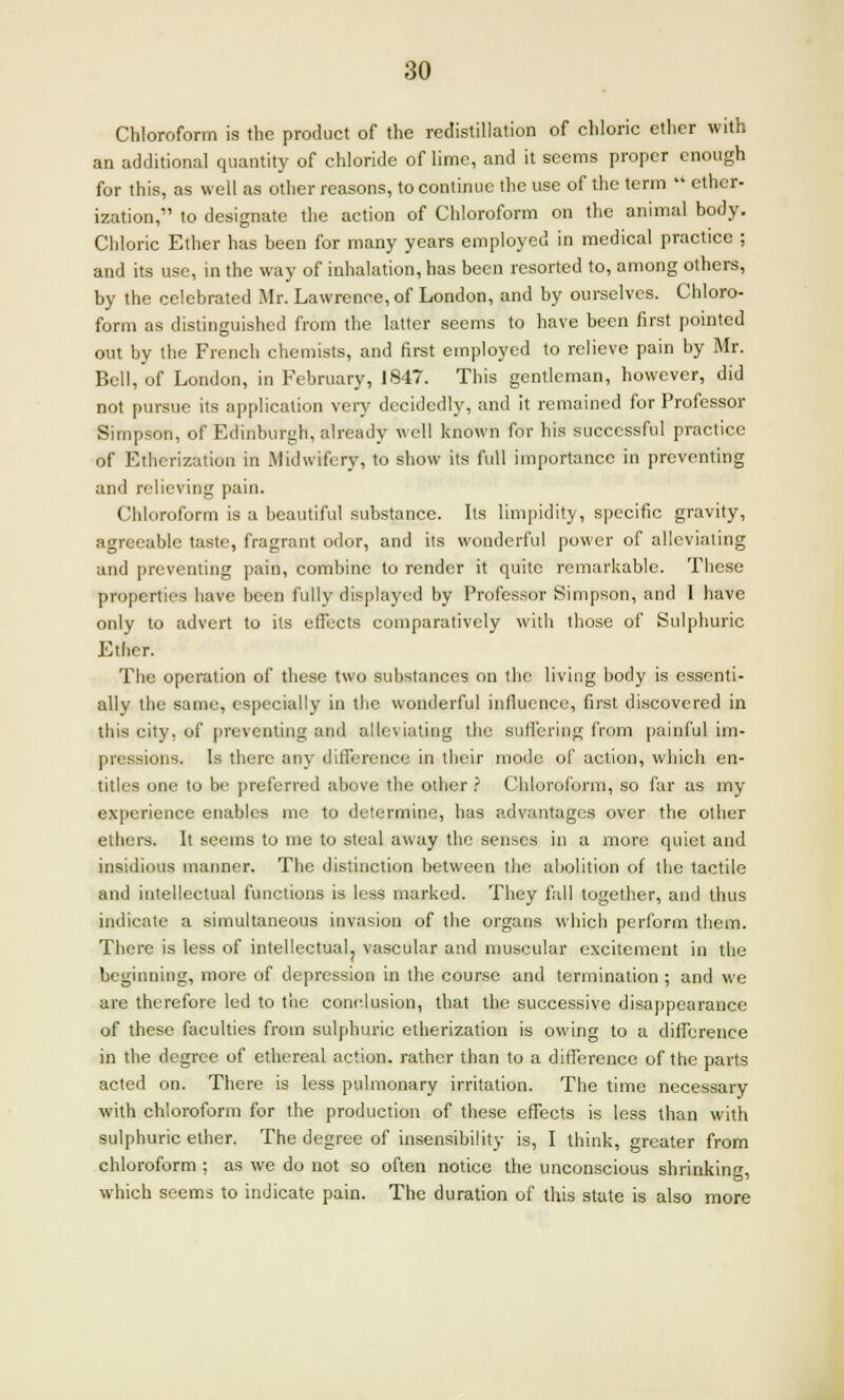 Chloroform is the product of the redistillation of chloric ether with an additional quantity of chloride of lime, and it seems proper enough for this, as well as other reasons, to continue the use of the term  ether- ization, to designate the action of Chloroform on the animal body. Chloric Ether has been for many years employed in medical practice ; and its use, in the way of inhalation, has been resorted to, among others, by the celebrated Mr. Lawrence, of London, and by ourselves. Chloro- form as distinguished from the latter seems to have been first pointed out by the French chemists, and first employed to relieve pain by Mr. Bell, of London, in February, 1847. This gentleman, however, did not pursue its application very decidedly, and it remained for Professor Simpson, of Edinburgh, already well known for his successful practice of Etherization in Midwifery, to show its full importance in preventing and relieving pain. Chloroform is a beautiful substance. Its limpidity, specific gravity, agreeable taste, fragrant odor, and its wonderful power of alleviating and preventing pain, combine to render it quite remarkable. These properties have been fully displayed by Professor Simpson, and 1 have only to advert to its effects comparatively with those of Sulphuric Eider. The operation of these two substances on the living body is essenti- ally the same, especially in the wonderful influence, first discovered in this city, of preventing and alleviating the suffering from painful im- pressions. Is there any difference in tbeir mode of action, which en- titles one to be preferred above the other ? Chloroform, so far as my experience enables me to determine, has advantages over the other ethers. It seems to me to steal away the senses in a more quiet and insidious manner. The distinction between the abolition of the tactile and intellectual functions is less marked. They fall together, and thus indicate a simultaneous invasion of the organs which perform them. There is less of intellectuaL vascular and muscular excitement in the beginning, more of depression in the course and termination ; and we are therefore led to the conclusion, that the successive disappearance of these faculties from sulphuric etherization is owing to a difference in the degree of ethereal action, rather than to a difference of the parts acted on. There is less pulmonary irritation. The time necessary with chloroform for the production of these effects is less than with sulphuric ether. The degree of insensibility is, I think, greater from chloroform ; as we do not so often notice the unconscious shrinking, which seems to indicate pain. The duration of this state is also more