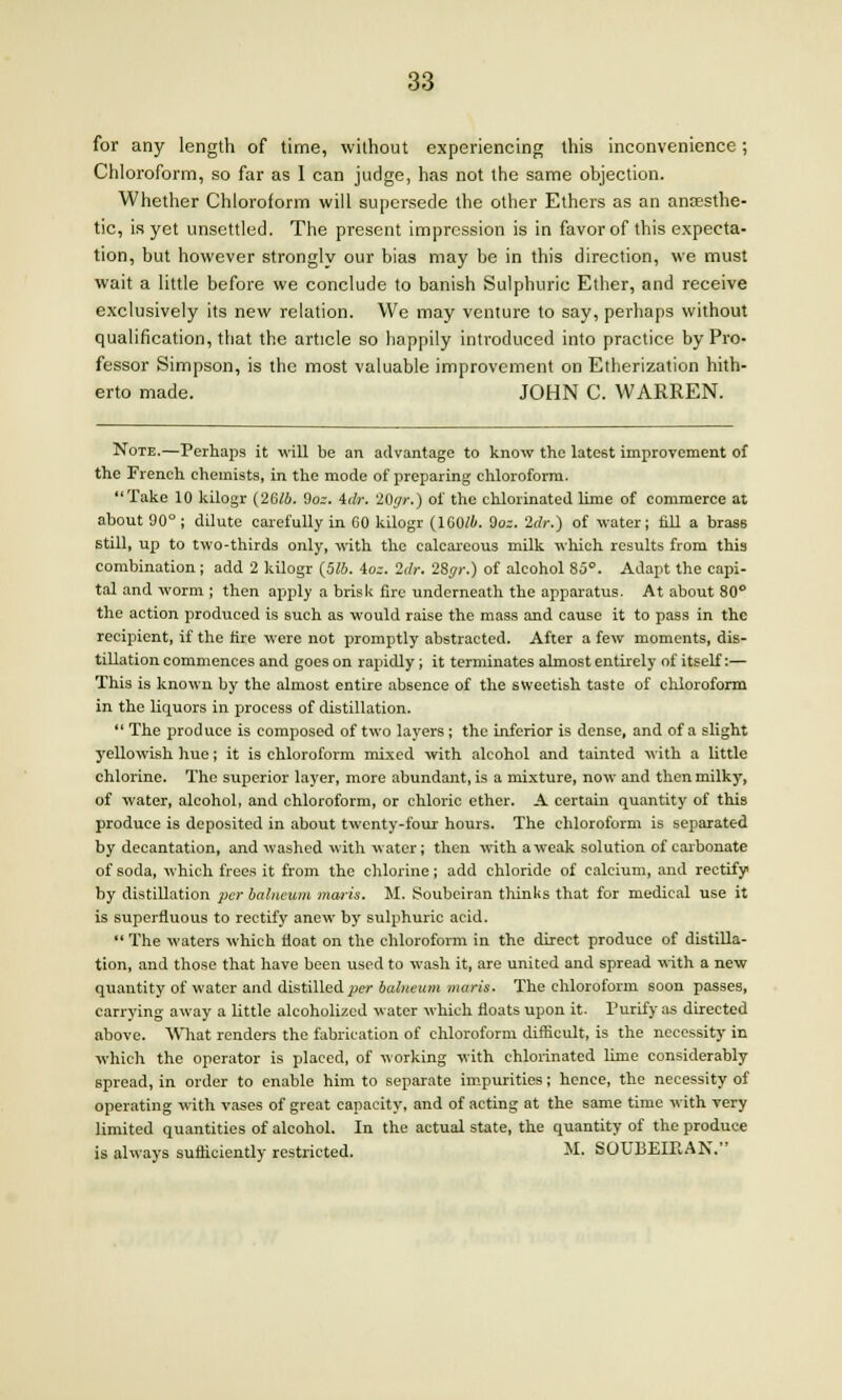 for any length of time, without experiencing this inconvenience; Chloroform, so far as 1 can judge, has not the same objection. Whether Chloroform will supersede the other Ethers as an anaesthe- tic, is yet unsettled. The present impression is in favor of this expecta- tion, but however strongly our bias may be in this direction, we must wait a little before we conclude to banish Sulphuric Ether, and receive exclusively its new relation. We may venture to say, perhaps without qualification, that the article so happily introduced into practice by Pro- fessor Simpson, is the most valuable improvement on Etherization hith- erto made. JOHN C. WARREN. Note.—Perhaps it will be an advantage to know the latest improvement of the French chemists, in the mode of preparing chloroform. Take 10 kilogr (26/4. 9oz. idr. 20r/r.) of the chlorinated lime of commerce at about 90°; dilute carefully in CO kilogr (1G0/A. Soz. 2dr.) of water j fill a brass still, up to two-thirds only, with the calcareous milk which results from this combination; add 2 kilogr (576. ioz. Idr. IZgr.) of alcohol 85. Adapt the capi- tal and worm ; then apply a brisk fire underneath the apparatus. At about 80° the action produced is such as would raise the mass and cause it to pass in the recipient, if the fire were not promptly abstracted. After a few moments, dis- tillation commences and goes on rapidly; it terminates almost entirely of itself:— This is known by the almost entire absence of the sweetish taste of chloroform in the liquors in process of distillation.  The produce is composed of two layers; the inferior is dense, and of a slight yellowish hue; it is chloroform mixed with alcohol and tainted with a little chlorine. The superior layer, more abundant, is a mixture, now and then milky, of water, alcohol, and chloroform, or chloric ether. A certain quantity of this produce is deposited in about twenty-four hours. The chloroform is separated by decantation, and washed with water; then with a weak solution of carbonate of soda, which frees it from the chlorine; add chloride of calcium, and rectify by distillation per balneum maris. M. Soubeiran thinks that for medical use it is superfluous to rectify anew by sulphuric acid.  The waters which float on the chloroform in the direct produce of distilla- tion, and those that have been used to wash it, are united and spread with a new quantity of water and distilled per balneum maris. The chloroform soon passes, carrying away a little alcoholized water which floats upon it. Purify as directed above. What renders the fabrication of chloroform difficult, is the necessity in which the operator is placed, of working with chlorinated lime considerably spread, in order to enable him to separate impurities; hence, the necessity of operating with vases of great capacity, and of acting at the same time with very limited quantities of alcohol. In the actual state, the quantity of the produce is always sufficiently restricted. M. SOtTBEIPvAN.