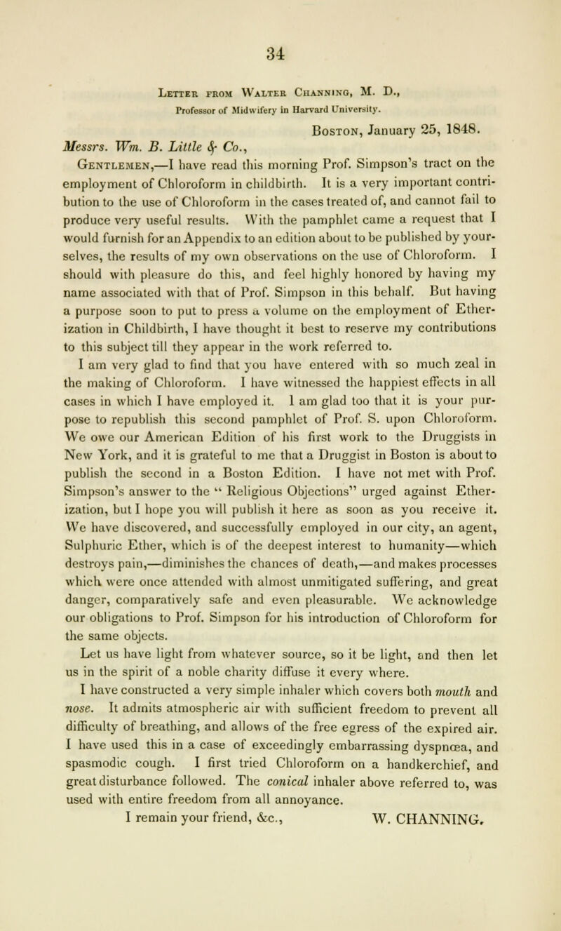 Letter fiiom Walter Ciiannino, M. D., Professor of Midwifery in Harvard University. Boston, January 25, 1848. Messrs. Wm. B. Little cy Co., Gentlemen,—I have read this morning Prof. Simpson's tract on the employment of Chloroform in childbirth. It is a very important contri- bution to the use of Chloroform in the cases treated of, and cannot fail to produce very useful results. With the pamphlet came a request that I would furnish for an Appendix to an edition about to be published by your- selves, the results of my own observations on the use of Chloroform. I should with pleasure do this, and feel highly honored by having my name associated with that of Prof. Simpson in this behalf. But having a purpose soon to put to press a volume on the employment of Ether- ization in Childbirth, I have thought it best to reserve my contributions to this subject till they appear in the work referred to. I am very glad to find that you have entered with so much zeal in the making of Chloroform. I have witnessed the happiest effects in all cases in which I have employed it. 1 am glad too that it is your pur- pose to republish this second pamphlet of Prof. S. upon Chloroform. We owe our American Edition of his first work to the Druggists in New York, and it is grateful to mc that a Druggist in Boston is about to publish the second in a Boston Edition. I have not met with Prof. Simpson's answer to the  Religious Objections urged against Ether- ization, but I hope you will publish it here as soon as you receive it. We have discovered, and successfully employed in our city, an agent, Sulphuric Ether, which is of the deepest interest to humanity—which destroys pain,—diminishes the chances of death,—and makes processes which, were once attended with almost unmitigated suffering, and great danger, comparatively safe and even pleasurable. Wre acknowledge our obligations to Prof. Simpson for his introduction of Chloroform for the same objects. Let us have light from whatever source, so it be light, and then let us in the spirit of a noble charity diffuse it every where. I have constructed a very simple inhaler which covers both mouth and nose. It admits atmospheric air with sufficient freedom to prevent all difficulty of breathing, and allows of the free egress of the expired air. I have used this in a case of exceedingly embarrassing dyspnoea, and spasmodic cough. I first tried Chloroform on a handkerchief, and great disturbance followed. The conical inhaler above referred to, was used with entire freedom from all annoyance. I remain your friend, &c, W. CHANNING,