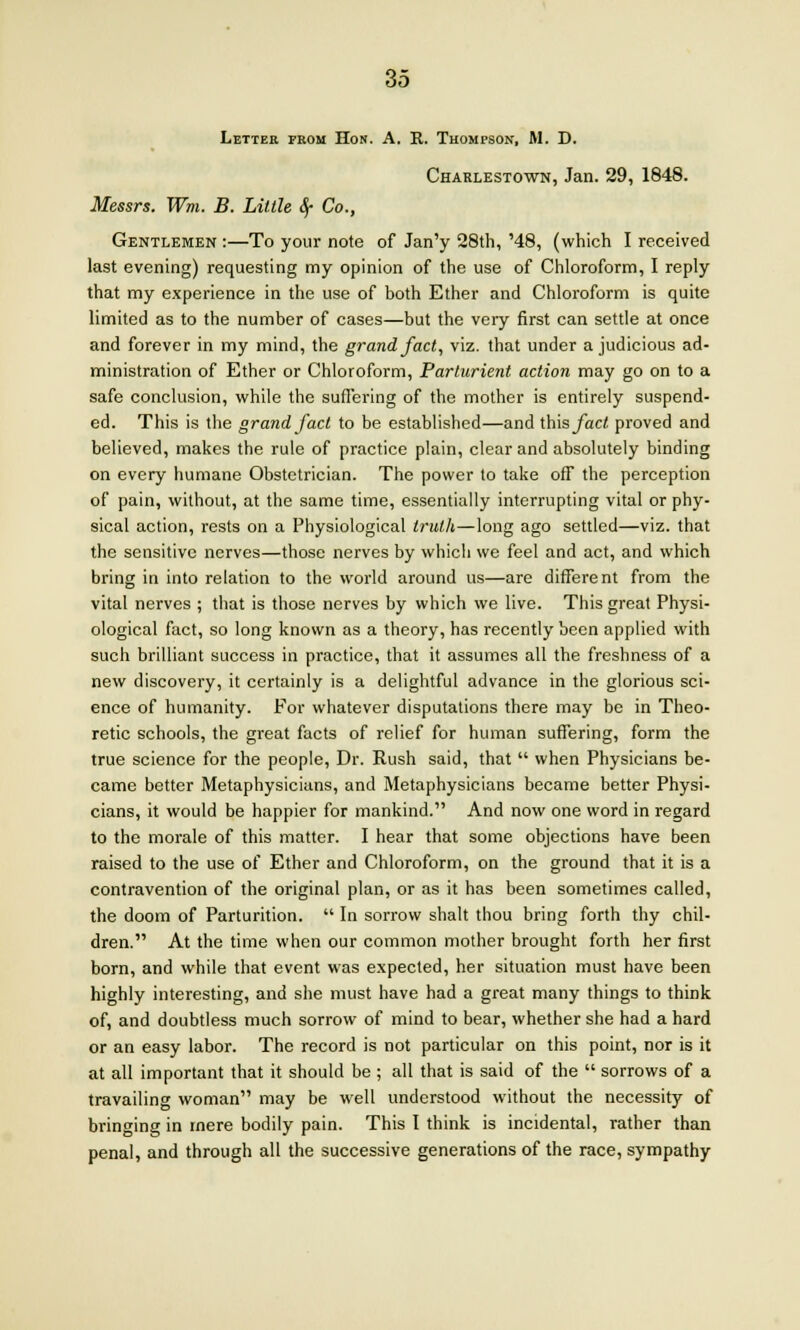 Letter prom Hon. A. R. Thompson, M. D. Charlestown, Jan. 29, 1848. Messrs. Wm. B. Little Sf Co., Gentlemen :—To your note of Jan'y 28th, '48, (which I received last evening) requesting my opinion of the use of Chloroform, I reply that my experience in the use of both Ether and Chloroform is quite limited as to the number of cases—but the very first can settle at once and forever in my mind, the grand fact, viz. that under a judicious ad- ministration of Ether or Chloroform, Parturient action may go on to a safe conclusion, while the suffering of the mother is entirely suspend- ed. This is the grand fact to be established—and this fact proved and believed, makes the rule of practice plain, clear and absolutely binding on every humane Obstetrician. The power to take off the perception of pain, without, at the same time, essentially interrupting vital or phy- sical action, rests on a Physiological truth—long ago settled—viz. that the sensitive nerves—those nerves by which we feel and act, and which bring in into relation to the world around us—are different from the vital nerves ; that is those nerves by which we live. This great Physi- ological fact, so long known as a theory, has recently been applied with such brilliant success in practice, that it assumes all the freshness of a new discovery, it certainly is a delightful advance in the glorious sci- ence of humanity. For whatever disputations there may be in Theo- retic schools, the great facts of relief for human suffering, form the true science for the people, Dr. Rush said, that  when Physicians be- came better Metaphysicians, and Metaphysicians became better Physi- cians, it would be happier for mankind. And now one word in regard to the morale of this matter. I hear that some objections have been raised to the use of Ether and Chloroform, on the ground that it is a contravention of the original plan, or as it has been sometimes called, the doom of Parturition.  In sorrow shalt thou bring forth thy chil- dren. At the time when our common mother brought forth her first born, and while that event was expected, her situation must have been highly interesting, and she must have had a great many things to think of, and doubtless much sorrow of mind to bear, whether she had a hard or an easy labor. The record is not particular on this point, nor is it at all important that it should be ; all that is said of the  sorrows of a travailing woman may be well understood without the necessity of bringing in mere bodily pain. This I think is incidental, rather than penal, and through all the successive generations of the race, sympathy