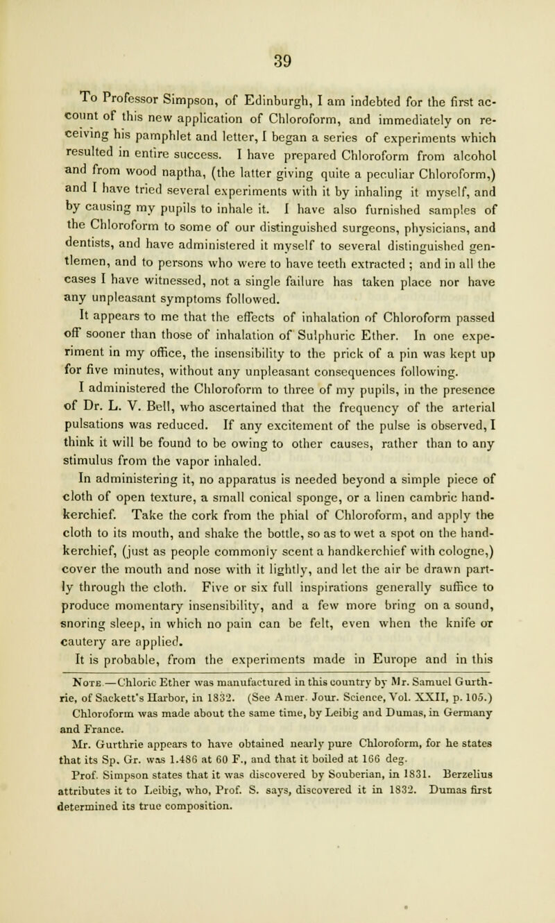 To Professor Simpson, of Edinburgh, I am indebted for the first ac- count of this new application of Chloroform, and immediately on re- ceiving his pamphlet and letter, I began a series of experiments which resulted in entire success. I have prepared Chloroform from alcohol and from wood naptha, (the latter giving quite a peculiar Chloroform,) and I have tried several experiments with it by inhaling it myself, and by causing my pupils to inhale it. I have also furnished samples of the Chloroform to some of our distinguished surgeons, physicians, and dentists, and have administered it myself to several distinguished aen- tlemen, and to persons who were to have teeth extracted ; and in all the cases I have witnessed, not a single failure has taken place nor have any unpleasant symptoms followed. It appears to me that the effects of inhalation of Chloroform passed off sooner than those of inhalation of Sulphuric Ether. In one expe- riment in my office, the insensibility to the prick of a pin was kept up for five minutes, without any unpleasant consequences following. I administered the Chloroform to three of my pupils, in the presence of Dr. L. V. Bell, who ascertained that the frequency of the arterial pulsations was reduced. If any excitement of the pulse is observed, I think it will be found to be owing to other causes, rather than to any stimulus from the vapor inhaled. In administering it, no apparatus is needed beyond a simple piece of cloth of open texture, a small conical sponge, or a linen cambric hand- kerchief. Take the cork from the phial of Chloroform, and apply the cloth to its mouth, and shake the bottle, so as to wet a spot on the hand- kerchief, (just as people commonly scent a handkerchief with cologne,) cover the mouth and nose with it lightly, and let the air be drawn part- ly through the cloth. Five or six full inspirations generally suffice to produce momentary insensibility, and a few more bring on a sound, snoring sleep, in which no pain can be felt, even when the knife or cautery are applied. It is probable, from the experiments made in Europe and in this Note-—Chloric Ether was manufactured in this country by Mr. Samuel Gurth- rie, of Sackett's Harbor, in 1832. (See Amer. Jour. Science, Vol. XXII, p. 105.) Chloroform was made about the same time, by Leibig and Dumas, in Germany and France. Mr. Gurthrie appears to have obtained nearly pure Chloroform, for he states that its Sp. Gr. was 1.486 at 60 F., and that it boiled at 166 deg. Prof. Simpson states that it was discovered by Souberian, in 1831. Berzelius attributes it to Leibig, who, Prof. S. says, discovered it in 1832. Dumas first determined its true composition.