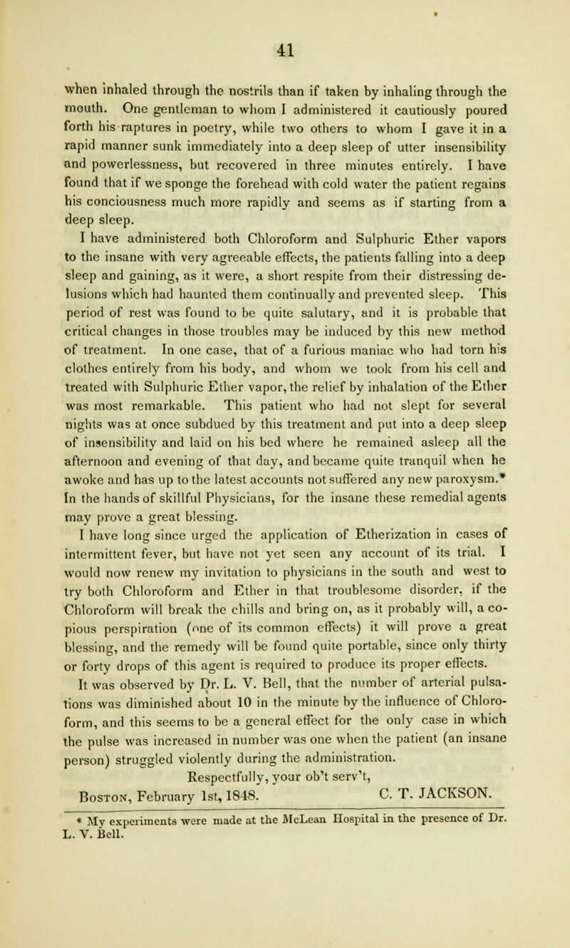 when inhaled through the nostrils than if taken by inhaling through the mouth. One gentleman to whom I administered it cautiously poured forth his raptures in poetry, while two others to whom I gave it in a rapid manner sunk immediately into a deep sleep of utter insensibility and powerlessness, but recovered in three minutes entirely. I have found that if we sponge the forehead with cold water the patient regains his conciousness much more rapidly and seems as if starting from a deep sleep. I have administered both Chloroform and Sulphuric Ether vapors to the insane with very agreeable effects, the patients falling into a deep sleep and gaining, as it were, a short respite from their distressing de- lusions which had haunted them continually and prevented sleep. This period of rest was found to be quite salutary, and it is probable that critical changes in those troubles may be induced by this new method of treatment. In one case, that of a furious maniac who had torn his clothes entirely from his body, and whom we took from his cell and treated with Sulphuric Ether vapor, the relief by inhalation of the Ether was most remarkable. This patient who had not slept for several nights was at once subdued by this treatment and put into a deep sleep of insensibility and laid on his bed where he remained asleep all the afternoon and evening of that day, and became quite tranquil when he awoke and has up to the latest accounts not suffered any new paroxysm.* In the hands of skillful Physicians, for the insane these remedial agents may prove a great blessing. I have long since urged the application of Etherization in cases of intermittent fever, but have not yet seen any account of its trial. I would now renew my invitation to physicians in the south and west to try both Chloroform and Ether in that troublesome disorder, if the Chloroform will break the chills and bring on, as it probably will, a co- pious perspiration (one of its common effects) it will prove a great blessing, and the remedy will be found quite portable, since only thirty or forty drops of this agent is required to produce its proper effects. It was observed by Dr. L. V. Bell, that the number of arterial pulsa- tions was diminished about 10 in the minute by the influence of Chloro- form, and this seems to be a general effect for the only case in which the pulse was increased in number was one when the patient (an insane person) struggled violently during the administration. Respectfully, your ob't serv't, Boston, February 1st, 1848. C. T. JACKSON. * My experiments were made at the McLean Hospital in the presence of Dr. L. V. Bell.