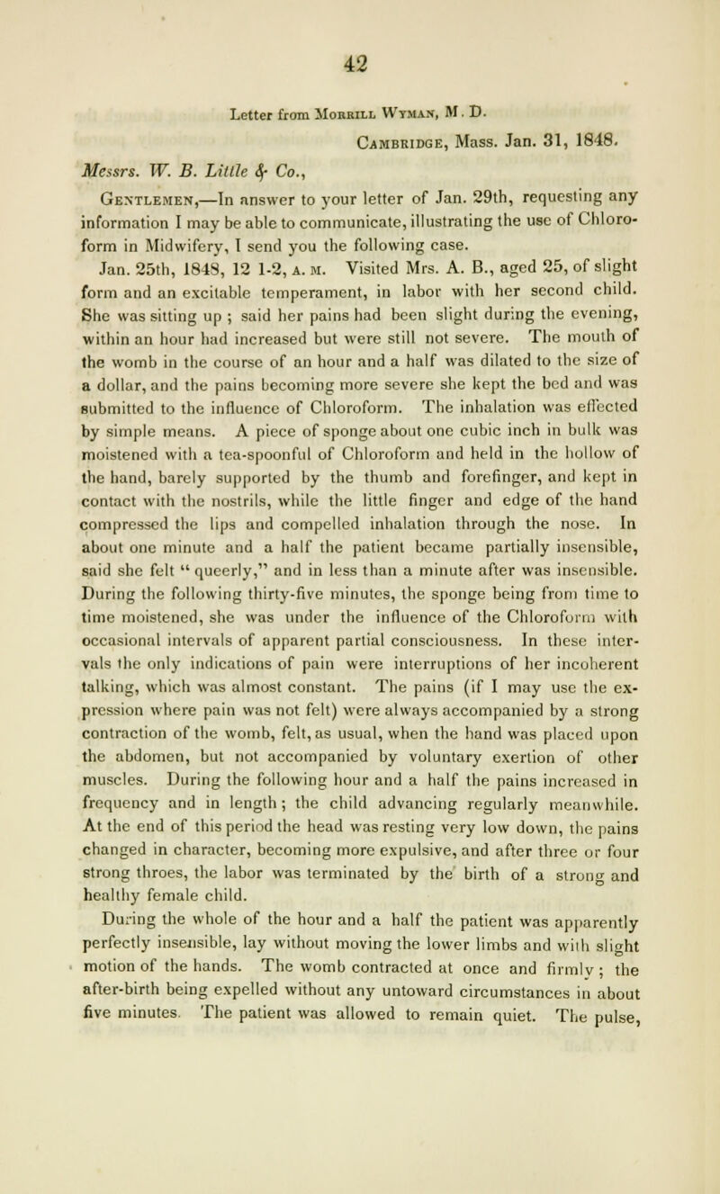 Letter from Mobbill Wyman, M. D. Cambridge, Mass. Jan. 31, 1848. Messrs. W. B. Little <$• Co., Gentlemen,—In answer to your letter of Jan. 29th, requesting any information I may be able to communicate, illustrating the use of Chloro- form in Midwifery, I send you the following case. Jan. 25th, 1849, 12 1-2, a. m. Visited Mrs. A. B., aged 25, of slight form and an excitable temperament, in labor with her second child. She was sitting up ; said her pains had been slight during the evening, within an hour had increased but were still not severe. The mouth of the womb in the course of an hour and a half was dilated to the size of a dollar, and the pains becoming more severe she kept the bed and was submitted to the influence of Chloroform. The inhalation was effected by simple means. A piece of sponge about one cubic inch in bulk was moistened with a tea-spoonful of Chloroform and held in the hollow of the hand, barely supported by the thumb and forefinger, and kept in contact with the nostrils, while the little finger and edge of the hand compressed the lips and compelled inhalation through the nose. In about one minute and a half the patient became partially insensible, said she felt  queerly, and in less than a minute after was insensible. During the following thirty-five minutes, the sponge being from time to time moistened, she was under the influence of the Chloroform with occasional intervals of apparent partial consciousness. In these inter- vals the only indications of pain were interruptions of her incoherent talking, which was almost constant. The pains (if I may use the ex- pression where pain was not felt) were always accompanied by a strong contraction of the womb, felt, as usual, when the hand was placed upon the abdomen, but not accompanied by voluntary exertion of other muscles. During the following hour and a half the pains increased in frequency and in length; the child advancing regularly meanwhile. At the end of this period the head was resting very low down, the pains changed in character, becoming more expulsive, and after three or four strong throes, the labor was terminated by the birth of a strong and healthy female child. During the whole of the hour and a half the patient was apparently perfectly insensible, lay without moving the lower limbs and with slight motion of the hands. The womb contracted at once and firmlv ; the after-birth being expelled without any untoward circumstances in about five minutes. The patient was allowed to remain quiet. The pulse,