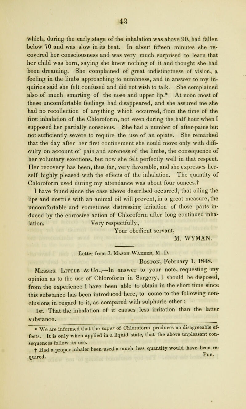 which, during the early stage of the inhalation was above 90, had fallen below 70 and was slow in its beat. In about fifteen minutes she re- covered her consciousness and was very much surprised to learn that her child was born, saying she knew nothing of it and thought she had been dreaming. She complained of great indistinctness of vision, a feeling in the limbs approaching to numbness, and in answer to my in- quiries said she felt confused and did not wish to talk. She complained also of much smarting of the nose and upper lip.* At noon most of these uncomfortable feelings had disappeared, and she assured me she had no recollection of anything which occurred, from the time of the first inhalation of the Chloroform, not even during the half hour when I supposed her partially conscious. She had a number of after-pains but not sufficiently severe to require the use of an opiate. She remarked that the day after her first confinement she could move only with diffi- culty on account of pain and soreness of the limbs, the consequence of her voluntary exertions, but now she felt perfectly well in that respect. Her recovery has been, thus far, very favorable, and she expresses her- self highly pleased with the effects of the inhalation. The quantity of Chloroform used during my attendance was about four ounces.t I have found since the case above described occurred, that oiling the lips and nostrils with an animal oil will prevent, in a great measure, the uncomfortable and sometimes distressing irritation of those parts in- duced by the corrosive action of Chloroform after long continued inha- lation. Very respectfully, Your obedient servant, M. WYMAN. Letter from J. Mason Warren, M. D. Boston, February 1, 1848. Messrs. Little & Co.,—In answer to your note, requesting my opinion as to the use of Chloroform in Surgery, I should be disposed, from the experience I have been able to obtain in the short time since this substance has been introduced here, to come to the following con- clusions in regard to it, as compared with sulphuric ether: 1st. That the inhalation of it causes less irritation than the latter substance. * We are informed that the vapor of Chloroform produces no disagreeable ef- fects. It is only when applied in a liquid state, that the above unpleasant con- sequences follow its use. t Had a proper inhaler been used a much less quantity would have been re- quired. PuB-