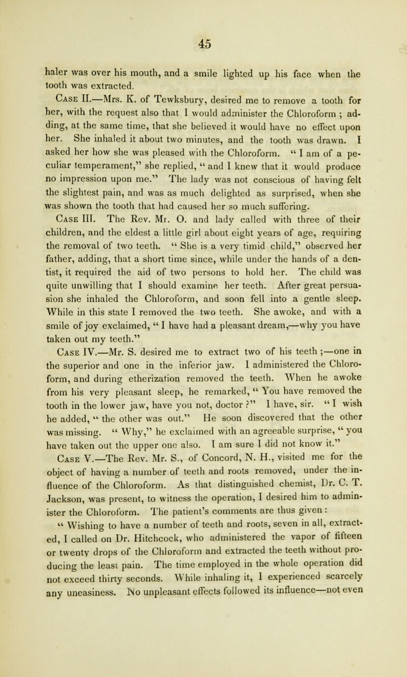 haler was over his mouth, and a smile lighted up his face when the tooth was extracted. Case II.—Mrs. K. of Tewksbury, desired me to remove a tooth for her, with the request also that I would administer the Chloroform ; ad- ding, at the same time, that she believed it would have no effect upon her. She inhaled it about two minutes, and the tooth was drawn. I asked her how she was pleased with the Chloroform.  I am of a pe- culiar temperament, she replied,  and I knew that it would produce no impression upon me. The lady was not conscious of having felt the slightest pain, and was as much delighted as surprised, when she was shown the tooth that had caused her so much suffering. Case III. The Rev. Mr. O. and lady called with three of their children, and the eldest a little girl about eight years of age, requiring the removal of two teeth.  She is a very timid child, observed her father, adding, that a short time since, while under the hands of a den- tist, it required the aid of two persons to hold her. The child was quite unwilling that I should examine her teeth. After great persua- sion she inhaled the Chloroform, and soon fell into a gentle sleep. While in this state I removed the two teeth. She awoke, and with a smile of joy exclaimed,  I have had a pleasant dream,—why you have taken out my teeth. Case IV.—Mr. S. desired me to extract two of his teeth ;—one in the superior and one in the inferior jaw. I administered the Chloro- form, and during etherization removed the teeth. When he awoke from his very pleasant sleep, he remarked,  You have removed the tooth in the lower jaw, have you not, doctor ? 1 have, sir.  I wish he added,  the other was out. He soon discovered that the other was missing.  Why, he exclaimed with an agreeable surprise,  you have taken out the upper one also. I am sure I did not know it. Case V.—The Rev. Mr. S., of Concord, N. H., visited me for the object of having a number of teeth and roots removed, under the in- fluence of the Chloroform. As that distinguished chemist, Dr. C. T. Jackson, was present, to witness the operation, I desired him to admin- ister the Chloroform. The patient's comments are thus given :  Wishing to have a number of teeth and roots, seven in all, extract- ed, I called on Dr. Hitchcock, who administered the vapor of fifteen or twenty drops of the Chloroform and extracted the teeth without pro- ducing the least pain. The time employed in the whole operation did not exceed thirty seconds. While inhaling it, I experienced scarcely any uneasiness. Mo unpleasant effects followed its influence—not even