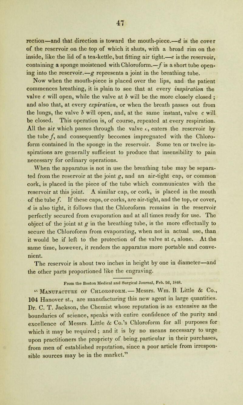 rection—and that direction is toward the mouth-piece.—d is the cover of the reservoir on the top of which it shuts, with a broad rim on the inside, like the lid of a tea-kettle, but fitting air tight.—e is the reservoir, containing a sponge moistened with Chloroform.—/is a short tube open- ing into the reservoir.—g represents a joint in the breathing tube. Now when the mouth-piece is placed over the lips, and the patient commences breathing, it is plain to see that at every inspiration the valve c will open, while the valve at b will be the more closely closed ; and also that, at every expiration, or when the breath passes out from the lungs, the valve b will open, and, at the same instant, valve c will be closed. This operation is, of course, repeated at every respiration. All the air which passes through the valve v, enters the reservoir by the tube/, and consequently becomes impregnated with the Chloro- form contained in the sponge in the reservoir. Some ten or twelve in- spirations are generally sufficient to produce that insensibility to pain necessary for ordinary operations. When the apparatus is not in use the breathing tube may be separa- ted from the reservoir at the joint g, and an air-tight cap, or common cork, is placed in the piece of the tube which communicates with the reservoir at this joint. A similar cap, or cork, is placed in the mouth of the tubey. If these caps, or corks, are air-tight, and the top, or cover, d is also tight, it follows that the Chloroform remains in the reservoir perfectly secured from evaporation and at all times ready for use. The object of the joint at g in the breathing tube, is the more effectually to secure the Chloroform from evaporating, when not in actual use, than it would be if left to the protection of the valve at c, alone. At the same time, however, it renders the apparatus more portable and conve- nient. The reservoir is about two inches in height by one in diameter—and the other parts proportioned like the engraving. From the Boston Medical and Surgical Journal, Feb. 2d, 1848. Manufacture of Chloroform. — Messrs. Wm. B. Little & Co., 104 Hanover St., are manufacturing this new agent in large quantities. Dr. C. T. Jackson, the Chemist whose reputation is as extensive as the boundaries of science, speaks with entire confidence of the purity and excellence of Messrs. Little & Co.'s Chloroform for all purposes for which it may be required ; and it is by no means necessary to urge upon practitioners the propriety of being, particular in their purchases, from men of established reputation, since a poor article from irrespon- sible sources may be in the market.